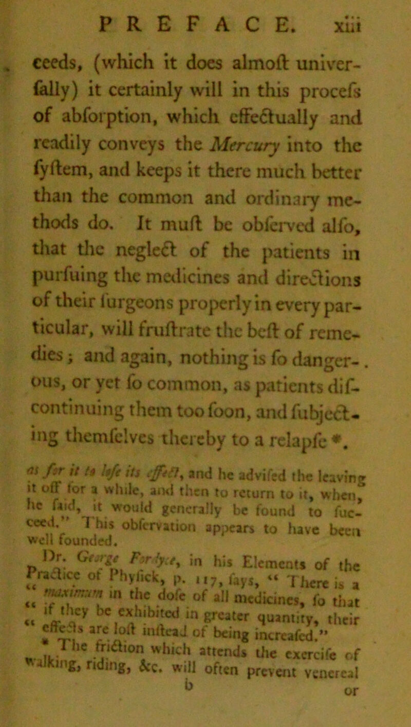 ceeds, (which it does almoft univer- faily) it certainly will in this proccfs of abforption, which effectually and readily conveys the Mercury into the fyftem, and keeps it there much better than the common and ordinary me- thods do. It muft be observed alio, that the negleft of the patients in purfuing the medicines and directions of their iurgeons properly in every par- ticular, will fruftrate the beft of reme- dies ; and again, nothing is fo danger-. ous, or yet fo common, as patients dif- continuing them toofoon, andfubject- ing themfelvcs thereby to a relapfe *. /ir it t* ;$fe its effit7, and he advifed the leaving it off tor a while, am! then to return to it, when, he faid, it would generally be found to fuc- ceed/’ This obfervation appears to have been well founded. Dr. Gejw |n his Elements of the Practice ot ! hyfick, p. u7, fayi, “ There is a <4 ,ft '« dofc of ail medicines, fo that « fj ley bc c*h|bl*ed m greater quantity, their ,nfteaJ of being increafcd.” W Hr 1 1C .J.ia,0ns whlch attends the cxcrcife of Walking, riding, &c. will often prevent venereal b or