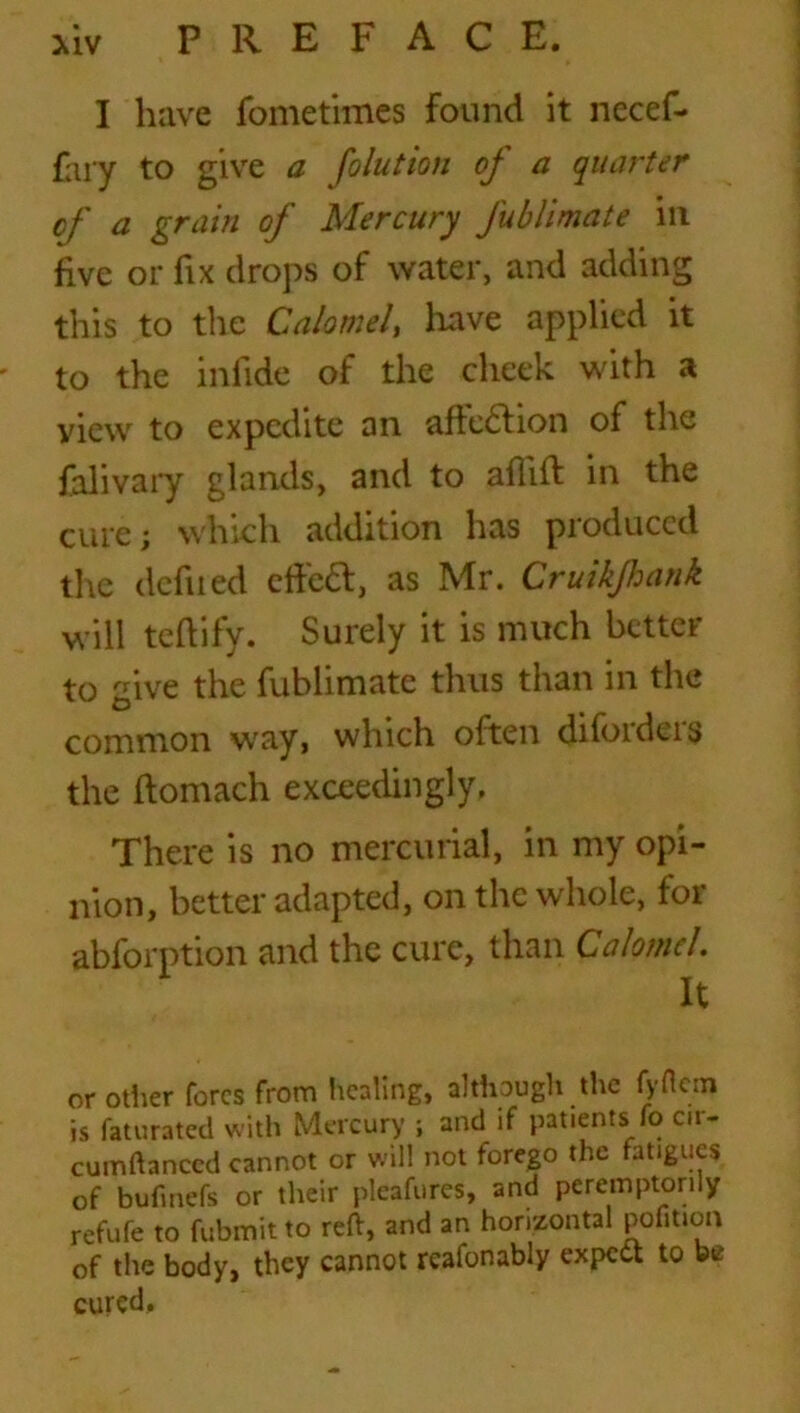 I have fbmetimes found it nccef- fary to give a folution of a quarter of a grain of Mercury Jublimate ill five or fix drops of water, and adding this to the Calomel, have applied it ' to the infide of the cheek with a view to expedite an affection of the falivary glands, and to aflift in the cure; which addition has produced the defiled dfieft, as Mr. Cruikfhank will teftify. Surely it is much better to give the fublimate thus than in the common way, which often difoidcis the ftomach exceedingly, There is no mercurial, in my opi- nion, better adapted, on the whole, for abforption and the cure, than Calomel It or other fores from healing, although the fyflern is faturated with Mercury ; and if patients io cir- cumftanced cannot or will not forego the fatigues of bufmefs or their pleafures, and peremptorily refufe to fubmit to reft, and an horizontal pofitton of the body, they cannot reafonably expect to be cured.