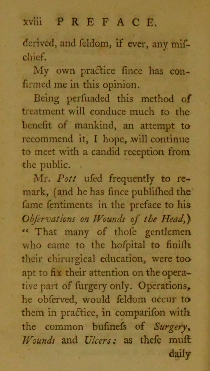 derived, and feldom, if ever, any mif- chief. My own practice fince has con- firmed me in this opinion. Being perfuaded this method of treatment will conduce much to the benefit of mankind, an attempt to recommend it, I hope, .will continue to meet with a candid reception from the public. Mr. Pott ufed frequently to re- mark, (and he has fince publifhed the fame fentiments in the preface to his Obfervations on Wounds of the Head,) 4{ That many of thofe gentlemen, who came to the hofpital to finifli their chirurgical education, were too apt to fix their attention on the opera- tive part of furgery only. Operations, he obferved, would feldom occur to them in practice, in comparifon with the common bufinefs of Surgery, Wounds and Ulcers; as thefe mult daily