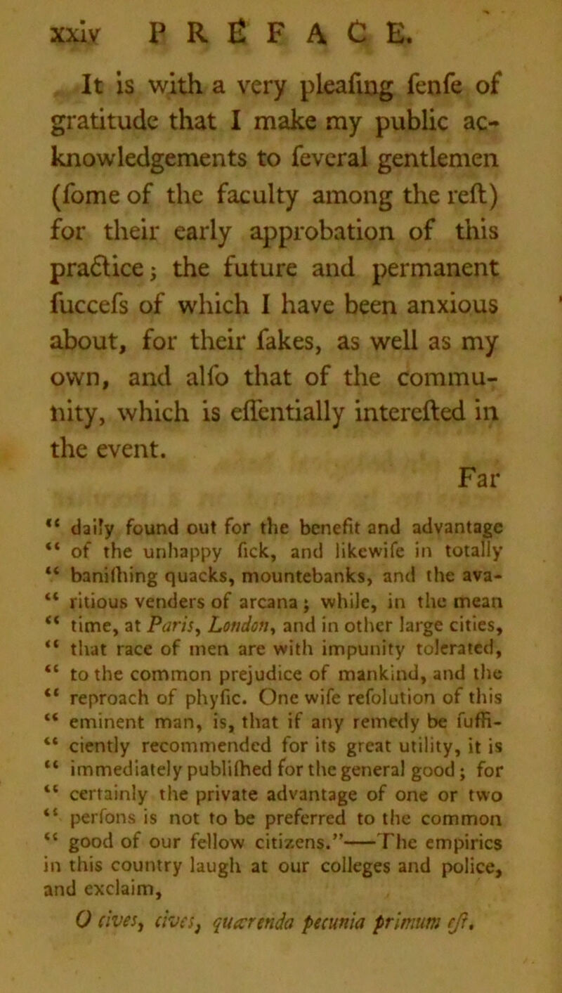 It is with a very pleafing fenfe of gratitude that I make my public ac- knowledgements to fevcral gentlemen (fome of the faculty among the reft) for their early approbation of this pradlicej the future and permanent fuccefs of which I have been anxious about, for their fakes, as well as my own, and alfo that of the commu- nity, which is eflentially intercfted in the event. Far ,{ daily found out for the benefit and advantage “ of the unhappy fick, and likewife in totally 44 banilhing quacks, mountebanks, and the ava- 44 ritious venders of arcana; while, in the mean “ time, at Paris, Loudon, and in other large cities, “ that race of men are with impunity tolerated, “ to the common prejudice of mankind, and the “ reproach of phyfic. One wife refolution of this 44 eminent man, is, that if any remedy be fuffi- 44 ciently recommended for its great utility, it is “ immediately publilhed for the general good; for 41 certainly the private advantage of one or two 41 perfons is not to be preferred to the common 44 good of our fellow citizens.” The empirics in this country laugh at our colleges and police, and exclaim, 0 civesy cives, quarenda petunia primum eft.