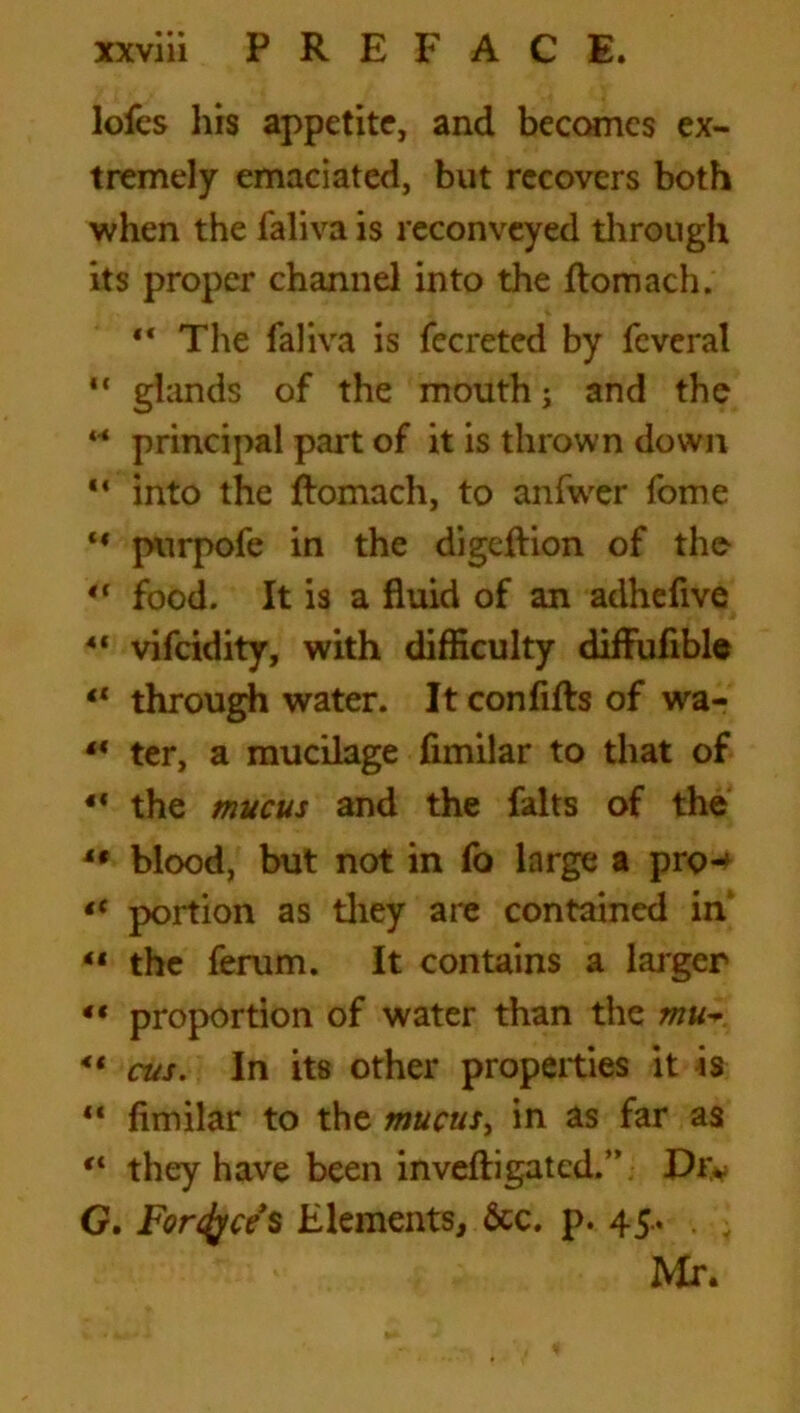 lofes his appetite, and becomes ex- tremely emaciated, but recovers both when the faliva is reconveyed through its proper channel into the ftomach. 44 The faliva is fecreted by feveral “ glands of the mouth; and the 44 principal part of it is thrown down 14 into the ftomach, to anfwer fome 44 purpofe in the digeftion of the 44 food. It is a fluid of an adhefive 41 vifcidity, with difficulty diftufible 44 through water. It conflfts of wa- 44 ter, a mucilage fimilar to that of 44 the mucus and the falts of the 44 blood, but not in fo large a pro-4 tc portion as they are contained in 41 the ferum. It contains a larger 44 proportion of water than the mu* 44 cus. In its other properties it is 44 fimilar to the mucus, in as far as 44 they have been inveftigated.” Dr* G. Foresees Elements, &c. p. 45* Mr.