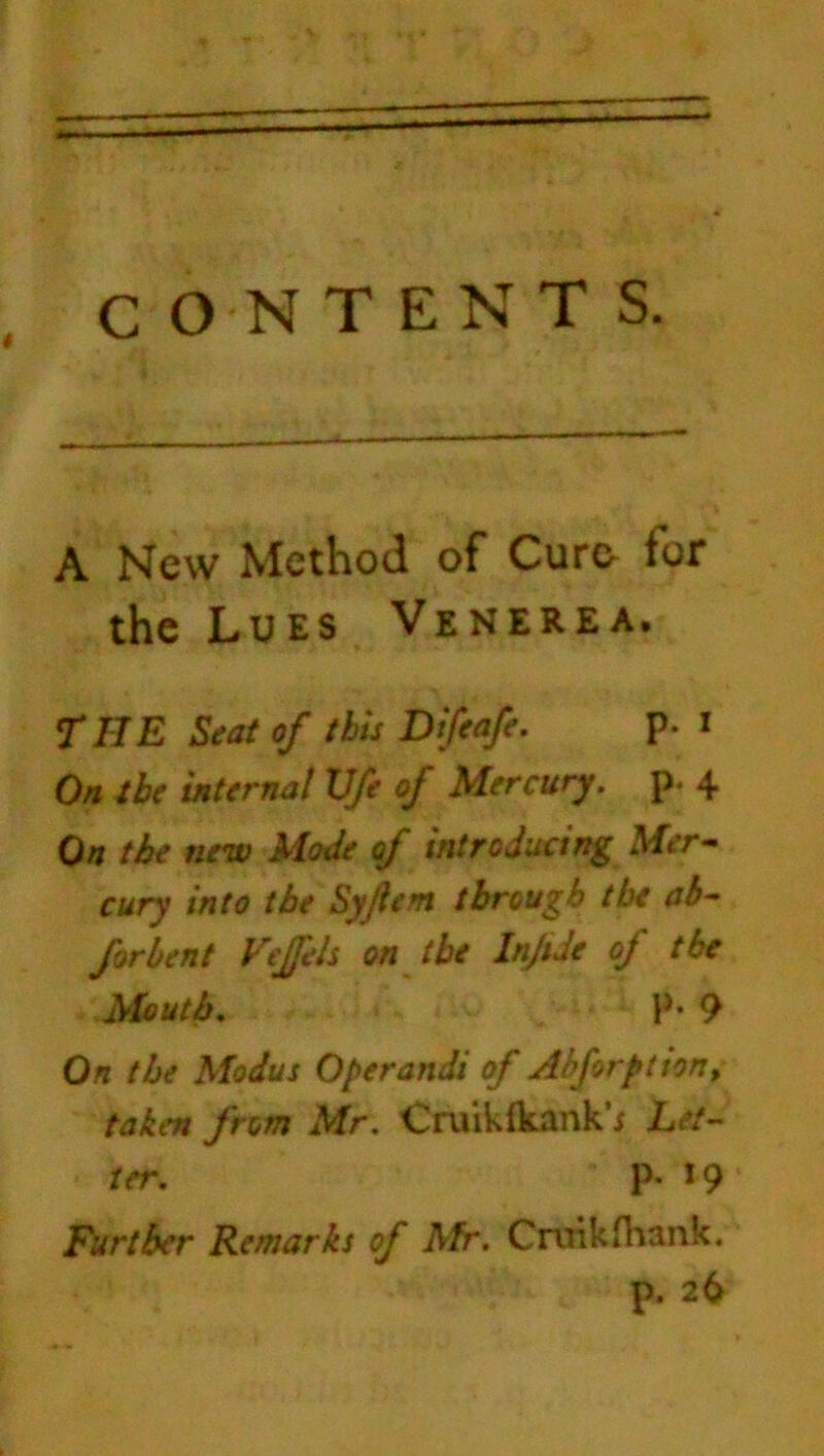 c ON TENTS. t A New Method of Cure for the Lues Venerea, THE Seat of this Difeafe. p. i On tbe internal U/e of Mercury, p* 4 On tbe new Made of introducing Mer- cury into tbe Syjlent through tbe ah- forhent Vejfeh on tbe InJtJe oj tbe Mouth. P* 9 On the Modus Operands of Abforpt ton, taken from Mr. Cruikfkank’; Let- ter. p. 19 Further Remarks of Afr. Cniikfharik. p. 26