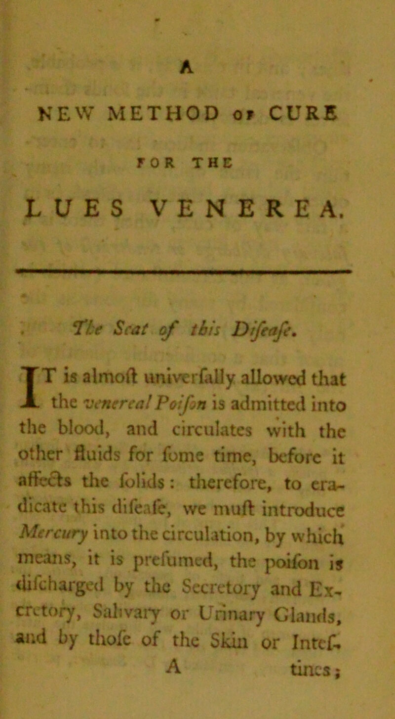 A NEW METHOD of CURE FOR THE LUES VENEREA. The Scat of this Difeafe. IT is almoft univerfally allowed that the venerealPoifon is admitted into the blood, and circulates with the other fluids for fome time, before it aftVcls the folids: therefore, to era- dicate this difeafe, we muft introduce Mercury into the circulation, by which means, it is prefumed, the poifon is difeharged by the Secretory and Ex- cretory, Salivary or Urinary Glands, and by thofe of the Skin or Intcf. A tines;