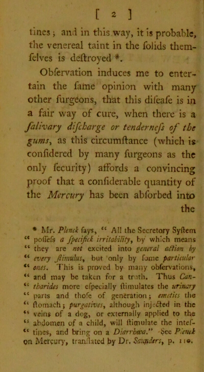 lines; and in this way, it is probable, the venereal taint in the folids them- fdves is deftroyed *. Obfervation induces me to enter- tain the fame opinion with many other furgeons, that this difeafe is in a fair way of cure, when there is a falivary difeharge or tendernefs of the gums, as this circumftance (which is confidercd by many furgeons as the only fccurity) affords a convincing proof that a confiderable quantity of the Mercury has been abforbed into the * Mr. Plenck fays, ee All the Secretory Syftetn “ podefs a fpecifick irritability, by which means “ they are not excited into general aftion by “ every Jiitnulus, but only by fume particular ** ones. This is proved by many observations, “ and may be taken for a truth. Thus Can- “ tbarides more cfpecially Simulates the urinary “ parts and thofe of generation; emetics the “ ftomach; purgatives, although injected in the ** veins of a dog, or externally applied to the “ abdomen of a child, will ftimulate the intef- “ tines, and bring on a Diarrhoea. See P enck on Mercury, translated by Dr. Sawders, p. n©.