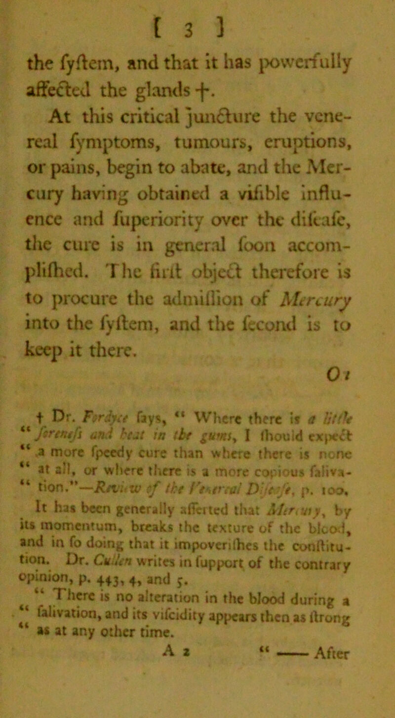 the fyftem, and that it has powerfully affected the glands -j-. At this critical juncture the vene- real fymptoms, tumours, eruptions, or pains, begin to abate, and the Mer- cury having obtained a vilible influ- ence and fuperiority over the diftafe, the cure is in general foon accom- plifhed. The lint object therefore is to procure the admillion of Mercury into the fyltem, and the fecund is to keep it there. 0/ t Dr. F$rdyee fays, “ Where there if a tittle “ ftrtwfi and hut in (be gumy I (hoc Id expert “ .a more fpeedy cure than where there is none “ at all, or where there is a more copious faliva- “ lion.*’—R/t’hXv f the i'thtreal DJte-fe, p. too. It has been generally aiTcrted that &Itr>uiyy by its momentum, breaks the texture of the blood, and in fo doing that it impoverishes the conftitu- tion. Dr. Cullen writes in fupport of the contrary opinion, p. 443, 4, and 5. is no alteration in the blood during a talivation, and its vifeidity appears then as itrong 41 as at any other time. A 2 (< After