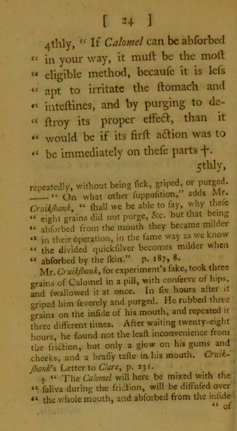 4thly, “ If Calomel can be abforbed “ in your way, it muft be the moft « eligible method, becaufe it is lei's “ apt to irritate the ftomach and « inteftines, and by purging to de- it it it « ftroy its proper effe£t, than it «< would be if its firft aaion was to *i be immediately on thefe parts ■f*. 5th1 y> repeatedly, without being fick, griped, or Pur&^- “ On what other fuppofition, adds Mr. Cruikjhanky “ fhall we be able to fay, why thefe “ eight grains did not purge, See. but that being abforbed from the mouth they became mile er in their operation, in the fame way as we know the divided quickfilver becomes milder when ** abforbed by the fkin.” p. 187, 8. Mr. Cruikjhank, for experiment’s fake, took three grains of Calomel in a pill, with conferve of hips, and (wallowed it at once. In fix hours after it griped him feverely and purged. He rubbed three grains on the infide of his mouth, and repeated it three different times. After waiting twenty-eight hours, he found not the lead inconvenience from the fri&ion, but only a glow on his gums and cheeks, and a brafly tafte in his mouth. Cruii- JhanVs Letter to Clare, p. 23 r. t “ The Calomel will here be mixed with the “ faliva during the friction, will be diffufed oyer 4* the whole mouth, and abforbed from the inlide “ of