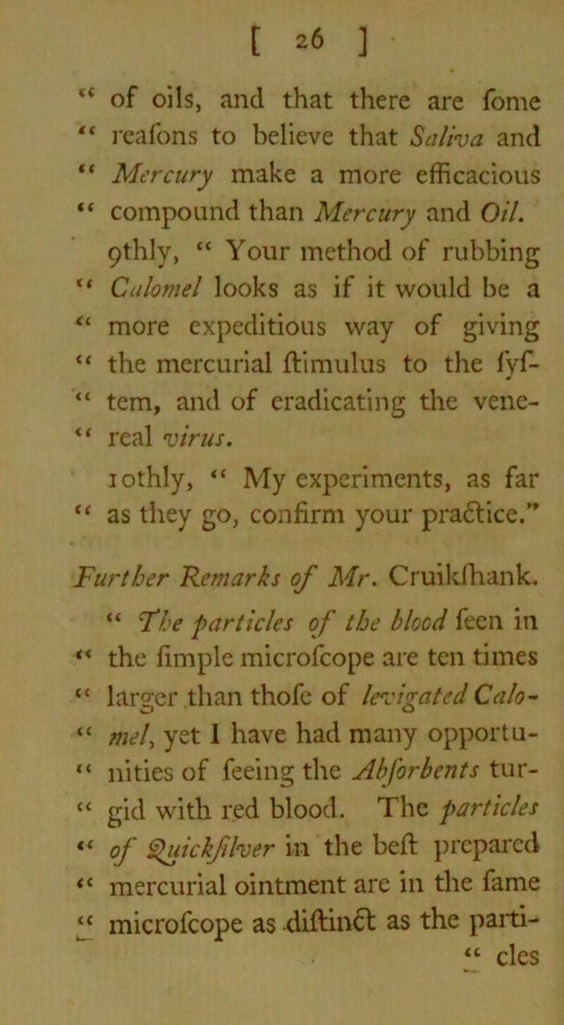 “ of oils, and that there are fomc “ realbns to believe that Saliva and “ Mercury make a more efficacious “ compound than Mercury and Oil. 9thlv, <c Your method of rubbing  Calomel looks as if it would be a “ more expeditious way of giving “ the mercurial ftimulus to the fyf- “ tern, and of eradicating the vene- <f real virus. iothly, “ My experiments, as far “ as they go, confirm your practice.” Further Remarks of Mr. Cruikfhank* “ The particles of the blood feen in ** the fimple microfcope are ten times “ larger than thofc of levigated Calo- “ mel, yet 1 have had many opportu- “ nities of feeing the Abfor bents tur- <c gid with red blood. The particles « of Quickfher in the beft prepared tc mercurial ointment are in the fame “ microfcope as diftinbt as the parti- “ cles