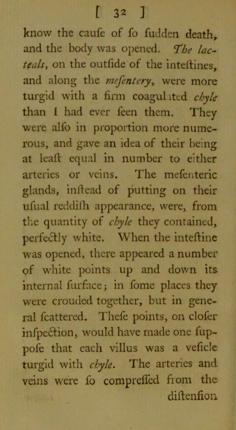 know the caufe of fo fudden death, and the body was opened. The lac- teals, on the outfide of the inteflines, and along the mcfentery, were more turgid with a firm coagulited chyle than I had ever feen them. They were alfo in proportion more nume- rous, and gave an idea of their being at lead: equal in number to either arteries or veins. The mefenteric glands, in dead of putting on their ufual reddifh appearance, were, from the quantity of chyle they contained, perfectly white. When the inteftine was opened, there appeared a number of white points up and down its internal furface; in fome places they were crouded together, but in gene- ral fcattered. Thefe points, on clofer infpe£tion, would have made one fup- pofe that each villus was a vefie’e turgid with chyle. The arteries and veins were fo comprelfcd fiom the diftenfion