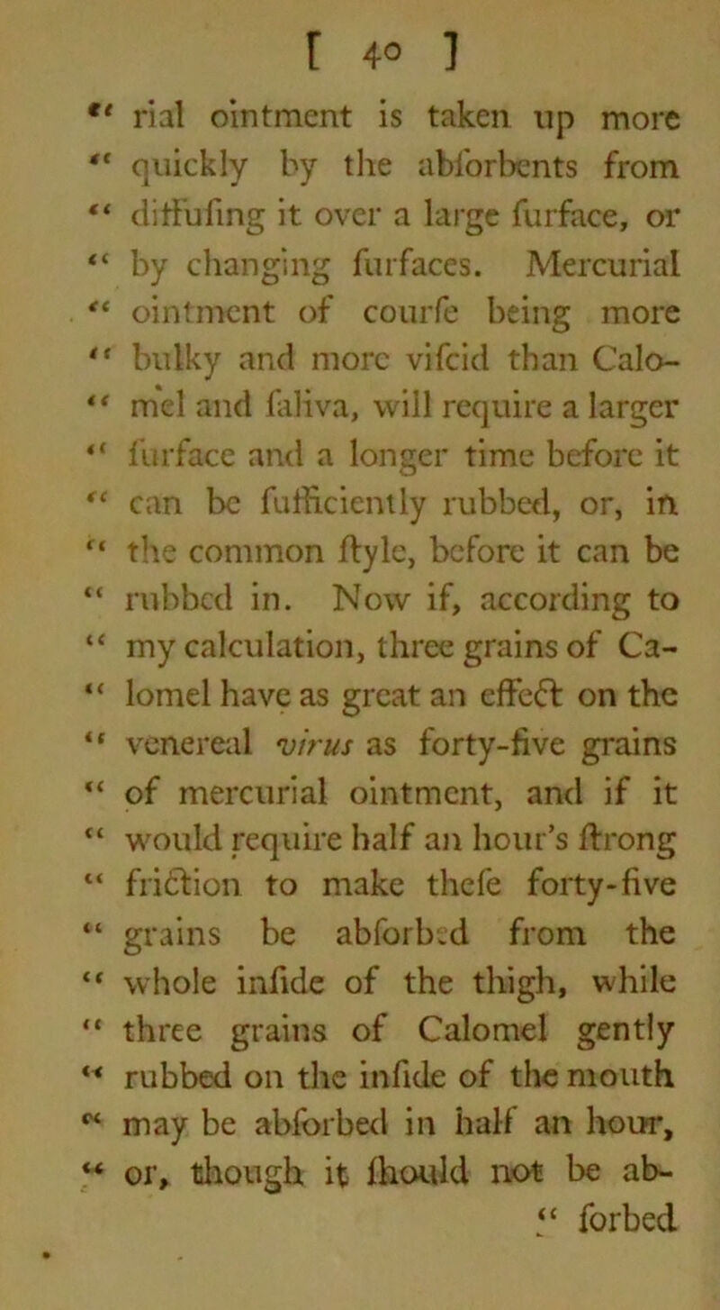 r 4° i €t rial ointment is taken up more “ quickly by the abforbents from “ ditfuling it over a large fur face, or “ by changing furfaces. Mercurial ** ointment of courfe being more “ bulky and more vifeid than Calo- “ mel and faKva, will require a larger <l furface and a longer time before it “ can be fufficiently rubbed, or, in ft the common ftyle, before it can be “ rubbed in. Now if, according to “ my calculation, three grains of Ca- “ lomel have as great an effeft on the “ venereal virus as forty-five grains “ of mercurial ointment, and if it “ would require half an hour’s ffrong “ friction to make thefe forty-five “ grains be abforbsd from the “ whole infide of the thigh, while “ three grains of Calomel gently M rubbed on the infide of the mouth w may be abforbed in half an hour, “ or, though it ihould not be ab- “ forbed