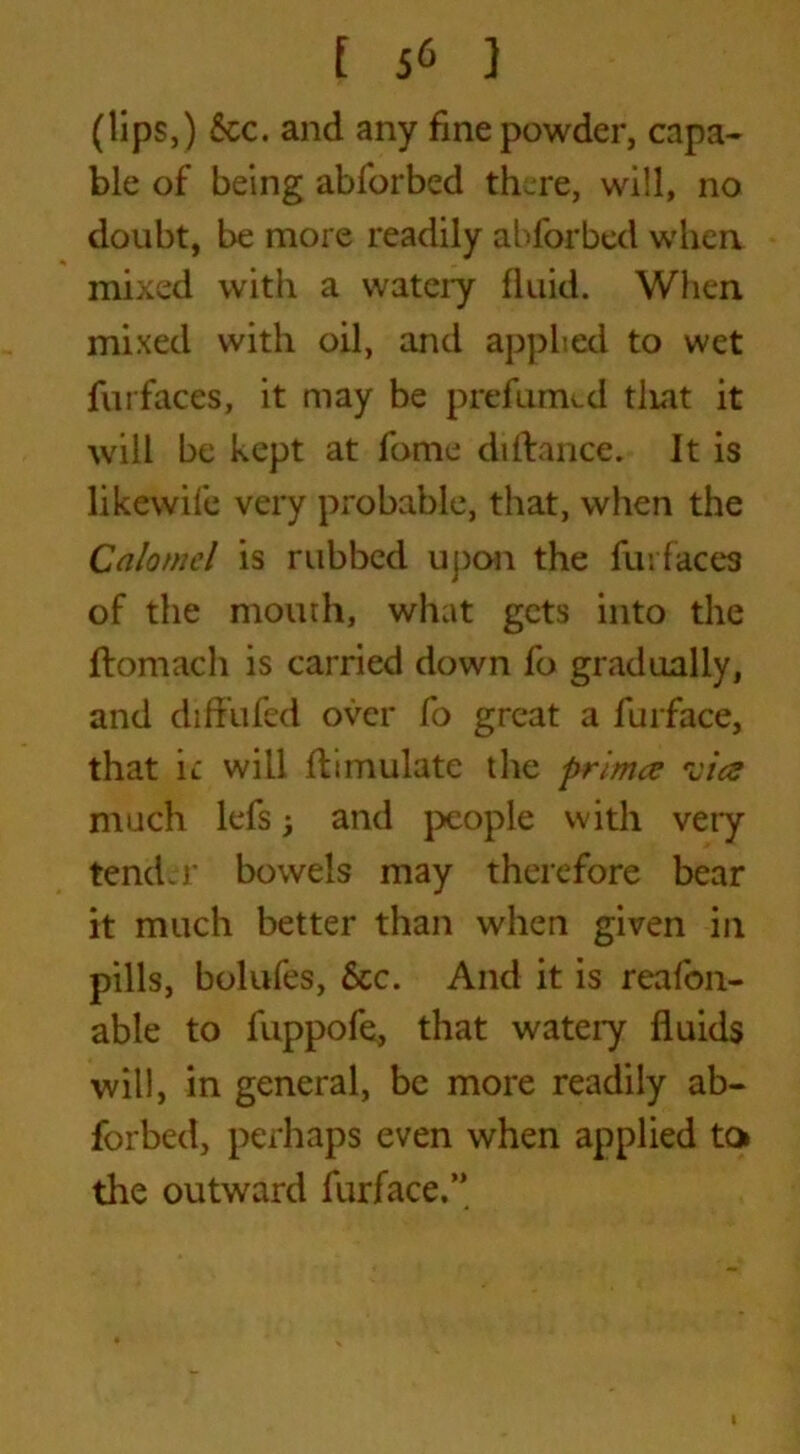 (lips,) See. and any fine powder, capa- ble of being abforbed there, will, no doubt, be more readily abforbed when mixed with a watery fluid. When mixed with oil, and applied to wet furfaces, it may be prefumed tliat it will be kept at fome diftance. It is likewife very probable, that, when the Calomel is rubbed upon the furfaces of the mouth, what gets into the ftomach is carried down fo gradually, and difFufed over fo great a furface, that ic will Simulate the primee -cicd much lefsj and people with very tender bowels may therefore bear it much better than when given in pills, bolufes, See. And it is reafon- able to fuppofe, that wateiy fluids will, in general, be more readily ab- forbed, perhaps even when applied to the outward furface.’*