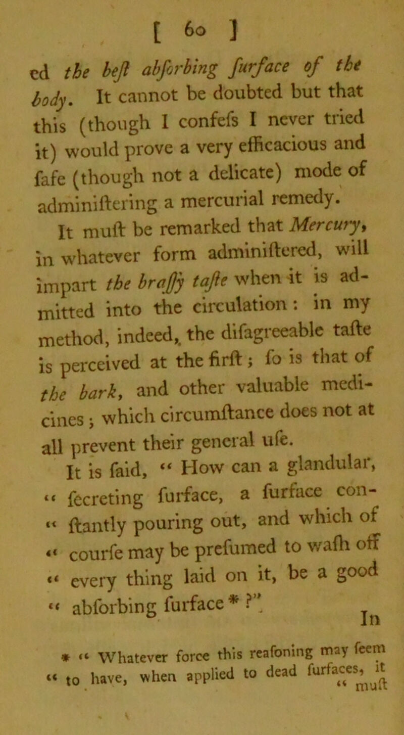 cd the hejl abforbing furface of the body. It cannot be doubted but that this (though I confefs I never tried it) would prove a very efficacious and fafe (though not a delicate) mode of adminiftering a mercurial remedy. It muft be remarked that Mercury, in whatever form adminiftered, will impart the braffy tafie when it is ad- mitted into the circulation : in my method, indeed,, the difagreeable tafte is perceived at the firft j fo is that of the barky and other valuable medi- cines ; which circumftance does not at all prevent their general ufe. It is faid, “ How can a glandular, *t fccreting furface, a furface con- “ ftantly pouring out, and which of « courfe may be prefumed to wadi off “ every thing laid on it, be a good “ abforbing furface* ?” * “ Whatever force this reafoning may feem « to have, when applied to dead farfaces^it