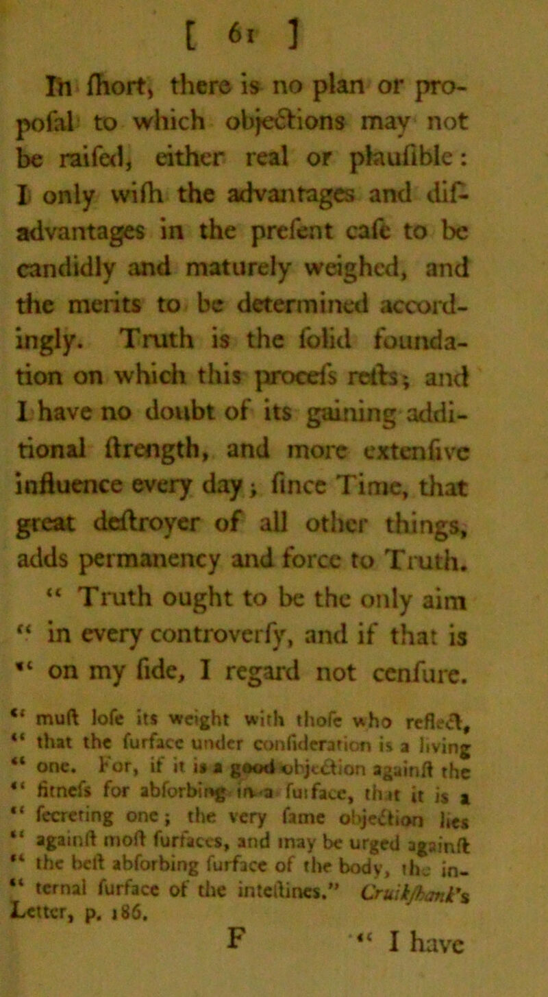 In fhort, there is no plan or pro- pofal to which ohje&ions may not be raifed, either real or pkiufible: I. only wifh the advantages and dif- advantages in the prefent cafe to be candidly and maturely weighed, and the merits to be determined accord- ingly. Truth is the folid founda- tion on which this proed's reds; and I have no doubt of its gaining addi- tional ftrength, and more extenfivc influence every day; fince Time, that great deftroyer of all other things, adds permanency and force to Truth. “ Truth ought to be the only aim “ in every controverfy, and if that is on my fide, I regard not ccnfure. 4* muft lofc its weight with thofc who reflect, “ that the furfacc under conftderation is a living “ one. For, if it i» a good objection againft the “ litnefs for abforbing irv-a fuifacc, that it is a “ fecreting one; the very fame obje&ion ltes “ againft moft furfaces, and inay be urged againft *4 the belt abforbing furfacc of the body, the in- “ tcrnal furfacc of the intcrtincs.” Cruikfhank's Letter, p. j 86. F I have