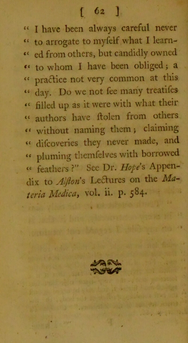 “ I have been always careful never to arrogate to myfelf what I learn- “ ed from others, but candidly owned « to whom I have been obliged j a <c practice not very common at this “ clay. Do we not fee many treatifes a filled up as it were with what their “ authors have ftolen from others “ without naming them; claiming << difeoveries they never made, and << pluming theanfelves with bon owed « feathers ?” See Dr. Hope s Appen- dix to Alftoris Le£Vures on the Ma- teria Medica, vol. ii. p. 584. ^5^