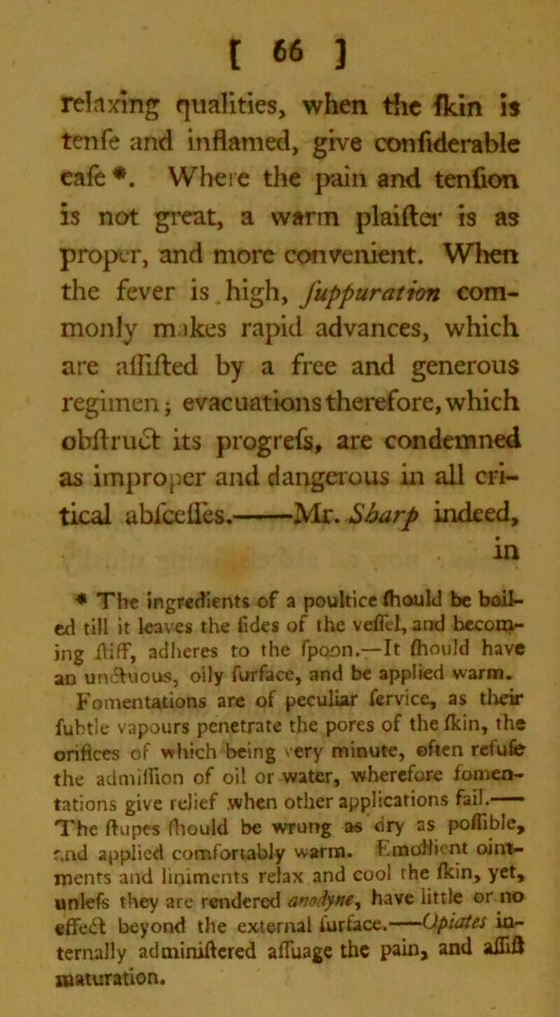 relaxing qualities, when the fkin is tenfe and inflamed, give confiderable eafe •. Where the pain and tenfion is not great, a warm plaifter is as proper, and more convenient. When the fever is high, Juppuratton com- monly m ikes rapid advances, which are aliifted by a free and generous regimen; evacuations therefore, which obftrucfc its progrefs, are condemned as improper and dangerous in all cri- tical abfeelies. Mr. Sharp indeed, in ■* The ingredients of a poultice fhould be boil- ed till it leaves the fides of the veflel, and becom- jng iiifF, adheres to the fpoon.—It fhould have an un<5hious, oily furface, and be applied warm. Fomentations are of peculiar fervice, as their fubtle vapours penetrate the pores of the fkin, the orifices of which being very minute, often refute the ad million of oil or water, wherefore fomen- tations give relief when other applications fail. The ftupes (hould be wrung as dry as poflible, f.nd applied comfortably warm. F.mollient oint- ments and liniments relax and cool the fkin, yet, unlefs they are rendered anodyne, have little or no effect beyond the external iurtace.—Opiates in- ternally adminiftcred afiuage the pain, and alTifJ maturation.