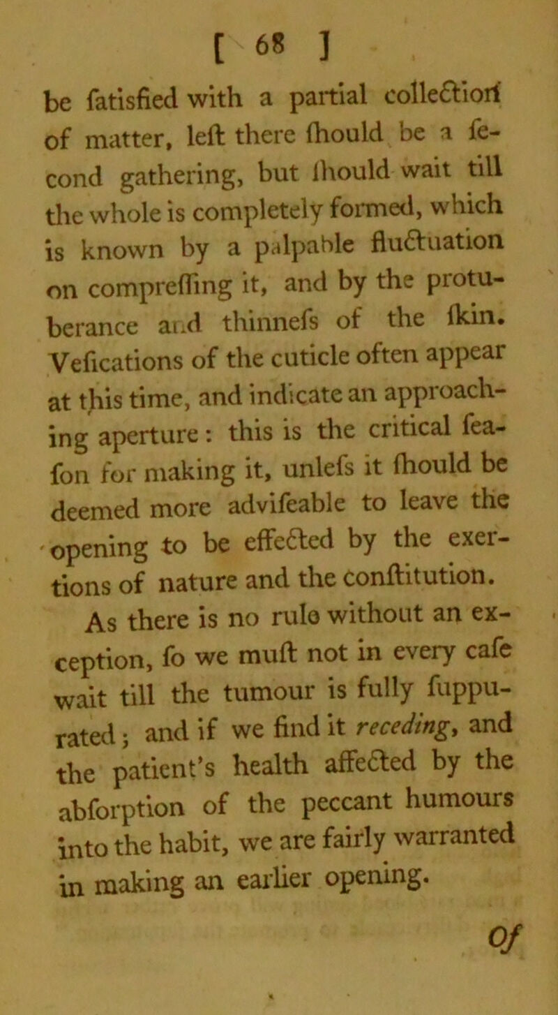 be fatisfied with a partial colle&iort of matter, left there fhould be a fe- cond gathering, but ihould wait till the whole is completely formed, which is known by a palpable fluctuation, on comprefling it, and by the piotu- berance ai»d thinnefs of the Ikin* Vefications of the cuticle often appear at this time, and indicate an approach- ing aperture: this is the critical fea- fon for making it, unlefs it Ihould be deemed more advifeable to leave the opening to be effefted by the exer- tions of nature and the conftitution. As there is no rule without an ex- ception, fo we muft not in every cafe wait till the tumour is fully fuppu- rated; and if we find it receding, and the patient’s health affeCled by the abforption of the peccant humours into the habit, we are fairly warranted in making an earlier opening. Of