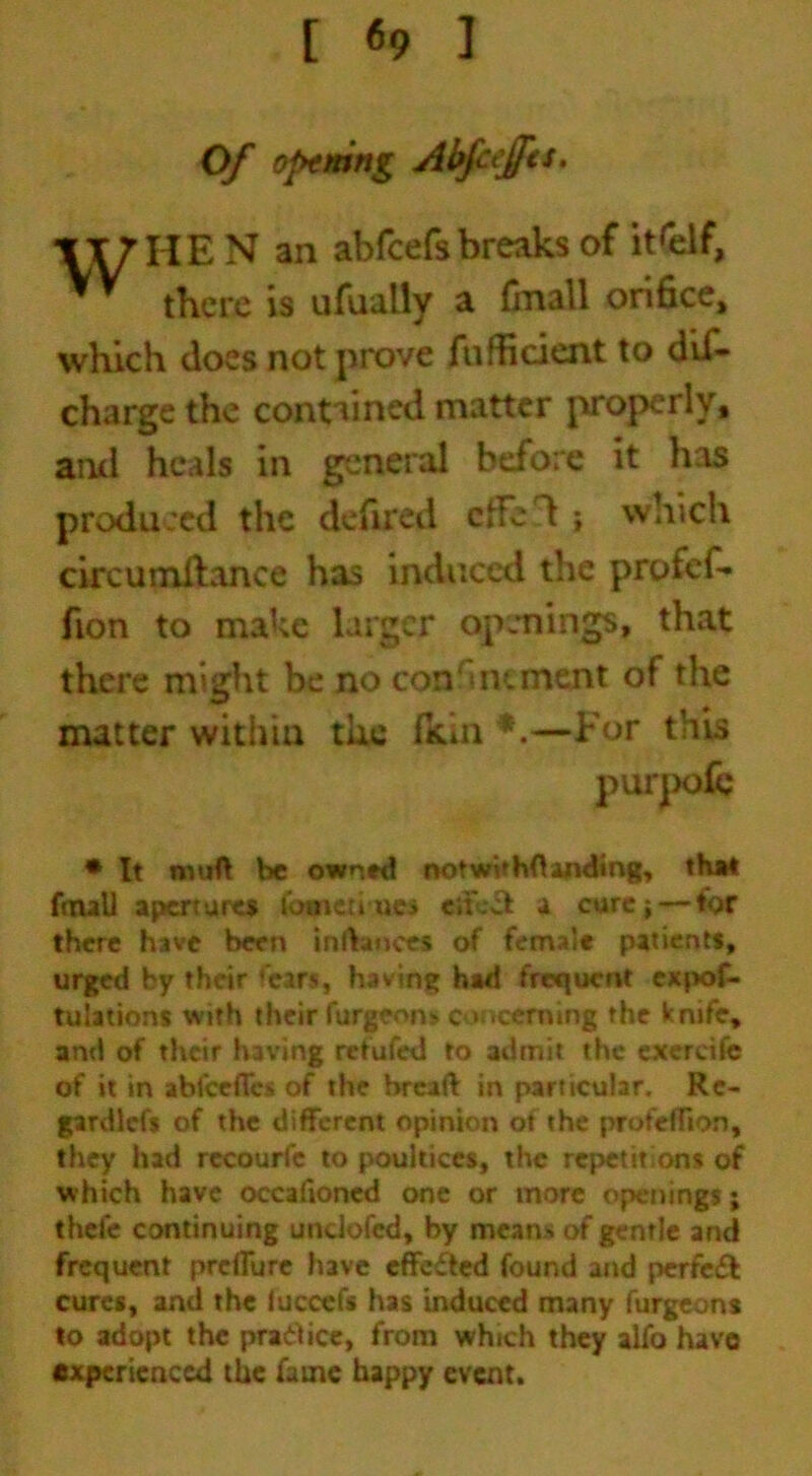 Of opening Abpffa. HE N an abfcefsbreaks of itself, there is ufually a finall orifice, which does not prove fufficient to dis- charge the contained matter properly, ami heals in general before it has produced the defired cffe'l \ which circumllance has induced the profef- fton to make larger openings, that there might be no con' mement of the matter within the fkin *.—For this * It rmift be owned notwit hftanding, that foull apertures tome trues eitect a cure ■, — for there have been inftauces of female patients, urged by their fears, having had frequent expof- tulations with their furgeons c * teeming the knife, and of their having retufed to admit the exercife of it in abfeefles of the bread: in particular. Rc- gardlcfs of the different opinion ot the profefTion, they had recourfe to poultices, the repet it on % of which have occafioned one or more openings; thefe continuing undofed, by means of gentle and frequent preffure have effected found and perfect cures, and the fuccefs has induced many furgeons to adopt the practice, from which they alfo have experienced the fame happy event.