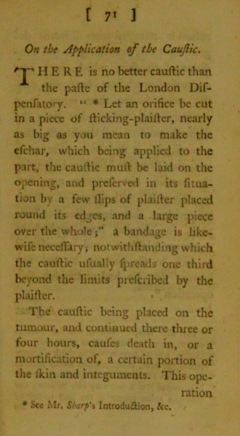 On the application of the Caujlic. T I I ERE is no better cauftic than the paftc of the London Dif- pcnfatory. “ * Let an orifice be cut in a piece of fticking-plaifter, nearly as big as you mean to make the cfchar, which being applied to the part, the cauftic muft be laid on the opening, and preferved in its fitua- tion by a few lllps of plaifter placed round its edges, .and a large piece over the whole ” a bandage is like- wife neceft'aryj notwithstanding which the cauftic ufually fpreads one third beyond the limits preferibed by the plaifter. The cauftic being placed on the tumour, and continued there three or four hours, caufe3 death in, or a mortification of, a certain portion of the Ikin and integuments. This ope- ration * See Mr. S/wrp's Introdu&ion, &c.