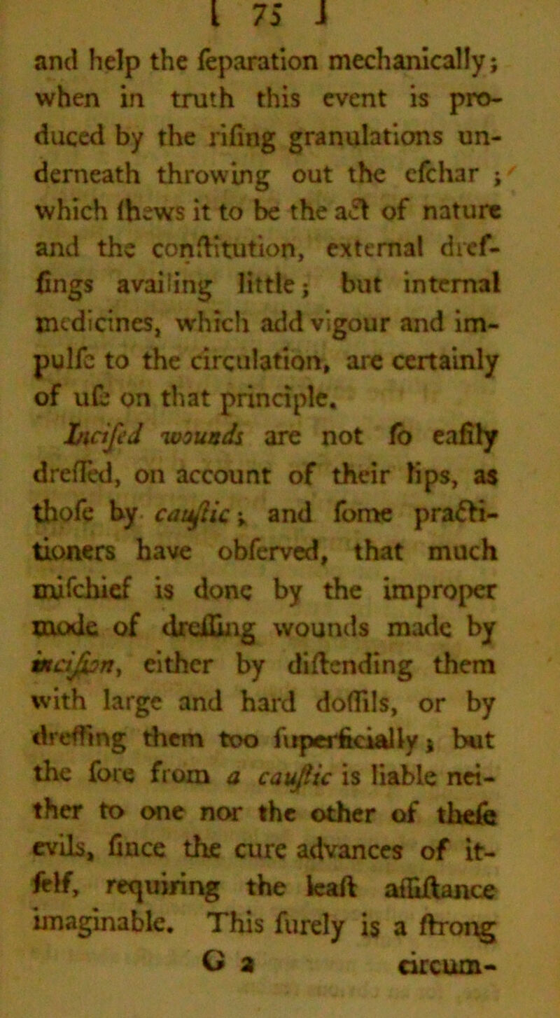 and help the reparation mechanically; when in truth this event is pro- duced by the rifing granulations un- derneath throwing out the efchar ;f which (hews it to be the act of nature and the conflitution, external dief- lings availing little; but internal medicines, which add vigour and im~ pulfc to the circulation, are certainly of u£ on that principle, bicifed wounds are not fo eafily drefled, on account of their lips, as thofe by cauftic; and fome pra&i- tioners have obferved, that much mifehief is done by the improper mode of drdUng wounds made by weifipn, either by diftending them with large and hard doflils, or by dreffmg them too lirper fecial ly j but the fore from a cauftic is liable nei- ther to one nor the other of thefe evils, fence the cure advances of it- felf, requiring the ieaft afliftance imaginable. This furely is a ftrong O a circum-