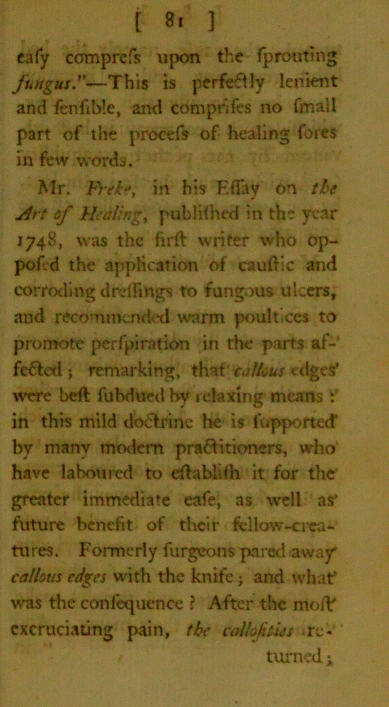 [ »■ ] eafy ccmprefs upon the fprouting fungus—This is perfectly lenient and fenfible, and comprifes no (mail part of tiie procefs of healing fores in few words. Mr. b>ekft in his EfTay on the Art of Healing, pubKlhcd in the year 1748, was the firft writer who op- pofid the application of caudle and corroding drdfittgs to fungous ulcers, and recommended warm poultices to promote perfpiration in the parts af- fected ; remarking, that callous edges' were bed fubdued by relaxing means t in this mild doelrinc he is fupporteef by many mo<lem practitioners, who have laboured to cdablith it for the greater immediate eafe, as well as* future benefit of their fellow-crea- tnres. Formerly furgeons pared away callous edges with the knife; and what* was the confequence ? After the mod' excruciating pain, the calhfities .re-' turned i