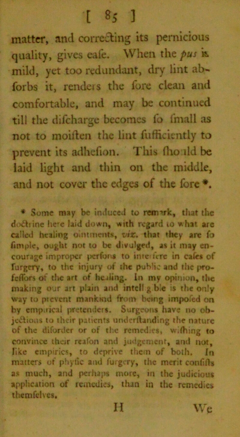 [ «5 1 matter, and correcting its pernicious quality, gives eafe. When the pus k mild, yet too redundant, dry lint ab- forbs it, renders the fore clean and comfortable, and may be continued till the difeharge becomes fo i'mall as not to moiften the lint fufficientiy to prevent its adhefion. This flio ild be laid light and thin on the middle, and not cover the edges of the fore *. * Some may be induced to remark, that the do&rinc here laid down, with regard to what arc called healing ointments, viz. that they arc fo fimple, ought not to be divulged, as it may en- courage improper perfons to ime iVre in cafes of forgery, to the injury of the public and the pro- fcflbrs os the art of healing. In my opinion, the making our art plain and intel! g b!e is the only way to prevent manksnd from being imposed on by empirical pretenders. Surgeons have no ob- jections to their patients underilanding the nature of the difordcr or of the remedies, w.fhing to convince their rcafon and judgement, and not, like empirics, to deprive them of both, fn matters of phytic and forgery, the merit confifts as much, and perhaps more, in the judicious application of remedies, than in the remedies themfehes, Wc II