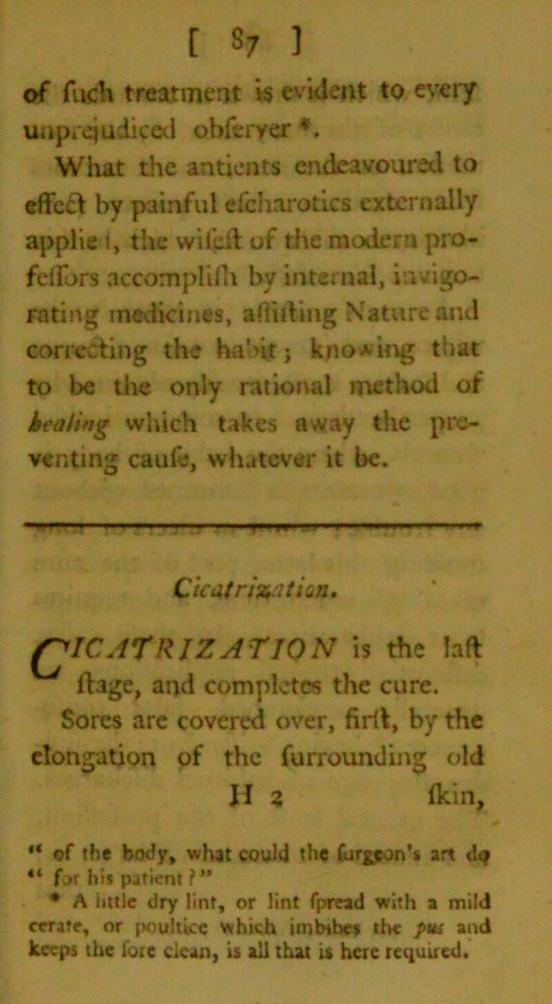 [ 8; ] of fiich treatment is evident to every unprejudiced ohfcryer * *. What the antients endeavoured to effect by painful efcharotics externally applied, the wilefl of the modern pro- feffors accomplifh by internal, invigo- rating medicines, addling Nature and correcting the habit j knowing that to be the only rational method of healing which takes away the pre- venting caule, whatever it be. Cicaf rjstation. QICATRJZATION is the lad ilage, and completes the cure. Sores are covered over, firil, by the elongation of the furrounding old JI 3 (kin. “ of the body, what could the fur^eon’s art d<? “ far his patient ?** * A little dry lint, or lint fpread with a mild cerate, or poultice which imbibes the put and keeps the fore clean, is all that is here required.