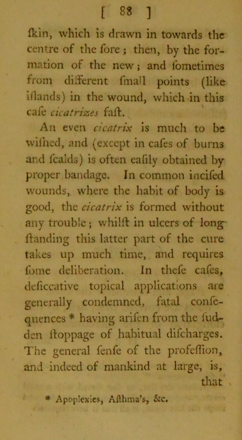 Ihin, which is drawn in towards the centre of the fore; then, by the for- mation of the new; and fometimes from different fmall points (like i(lands) in the wound, which in this cafe cicatrizes falf. An even cicatrix is much to be wifhed, and (except in cafes of burns and fcakls) is often eafily obtained by proper bandage. In common incifed wounds, where the habit of body is good, the cicatrix is formed without any trouble; whilft in ulcers of long Handing this latter part of the cure takes up much time, and requires fome deliberation. In thefe cafes, deficcative topical applications are generally condemned, fatal confe- quences * having arifen from the hid- den ifoppage of habitual difeharges. The general fenfe of the profeflion, and indeed of mankind at large, is, that , * Apoplexies, Afthma’s, Sec.