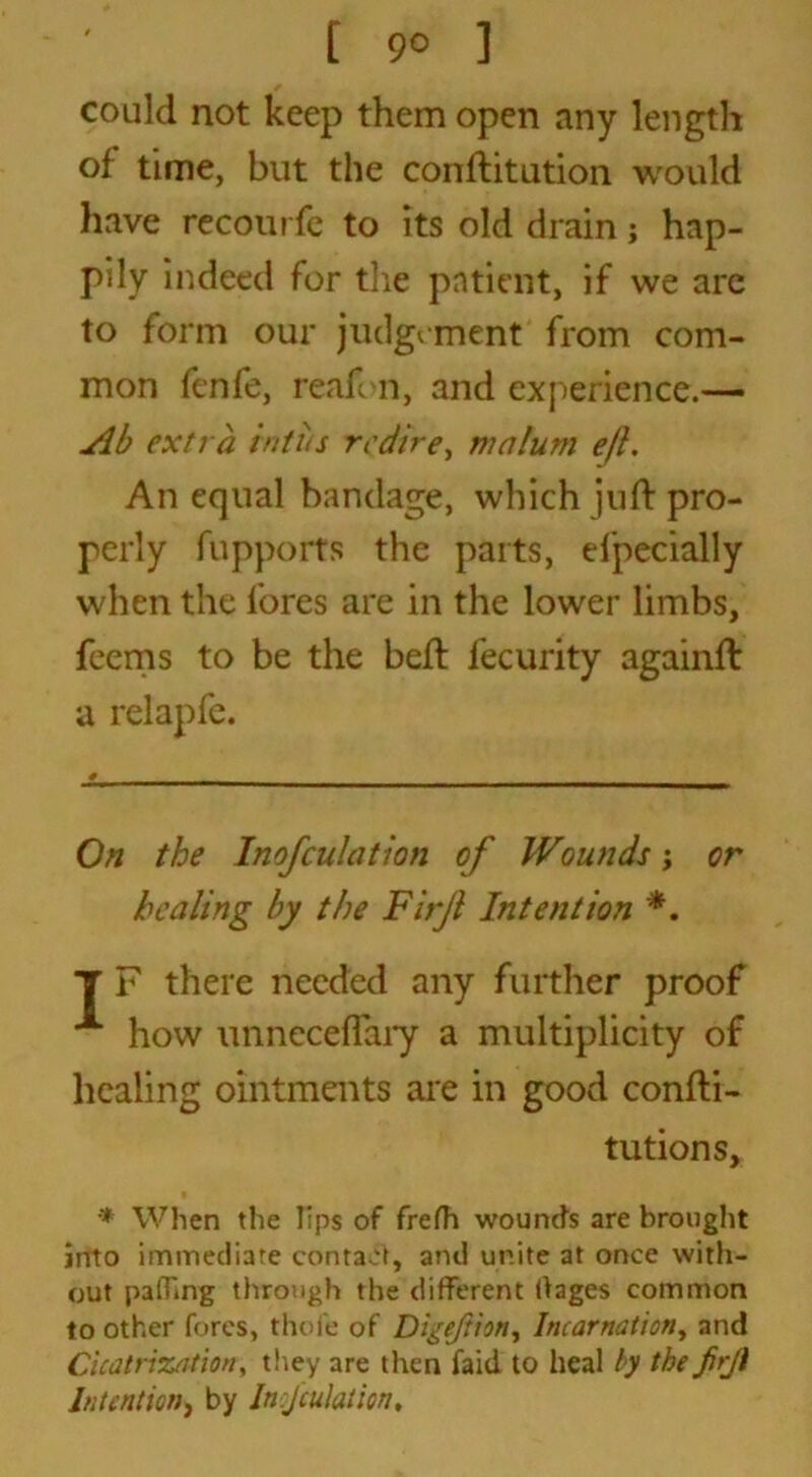 [ 9° ] could not keep them open any length of time, but the conftitution would have recourfe to its old drain; hap- pily indeed for the patient, if we are to form our judgement from com- mon fenfe, reafon, and experience.-— Ab extra inti/s redire, malum e/l. An equal bandage, which juft pro- perly fupports the parts, efpecially when the fores are in the lower limbs, feems to be the beft fecurity againft a relapfe. On the Inofdilation of Wvunds; or healing by the Firfi Intention * *. T F there needed any further proof A how unneceflary a multiplicity of healing ointments are in good confti- tutions, * When the lips of frefh wounds are brought into immediate contact, and unite at once with- out pa (Ting through the different dages common to other fores, thofe of Di^eftion, Incarnation, and Cicatrization, they are then faid to heal by the firjl Intention, by Inoculation*