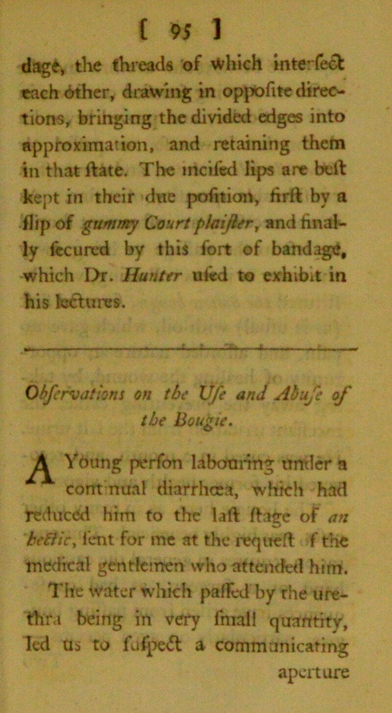 dage, the threads of Which mte:fe& each other, drawing in oppofite direc- tions, bringing the divided edges into approximation, and retaining them in that ftate. The mcifed lips are bell: kept in their due petition, lirft by a flip of gummy Court plaifttr, and final- ly fecured by this fort of bandage, which I>r. Hunter ufed to exhibit in his lectures. Oh/ervations on tbe life and Abufe of the Bougie. ^ Young perfon labouring under a com nual diarrhcea, which had reduced him to the laft ftaee of an hefticy lent for me at the requeft f the medical gentlemen who attended him. The water which pafFed by rhe ure- thra being in very final! quantity, led as to fufpe<5t a communicating aperture