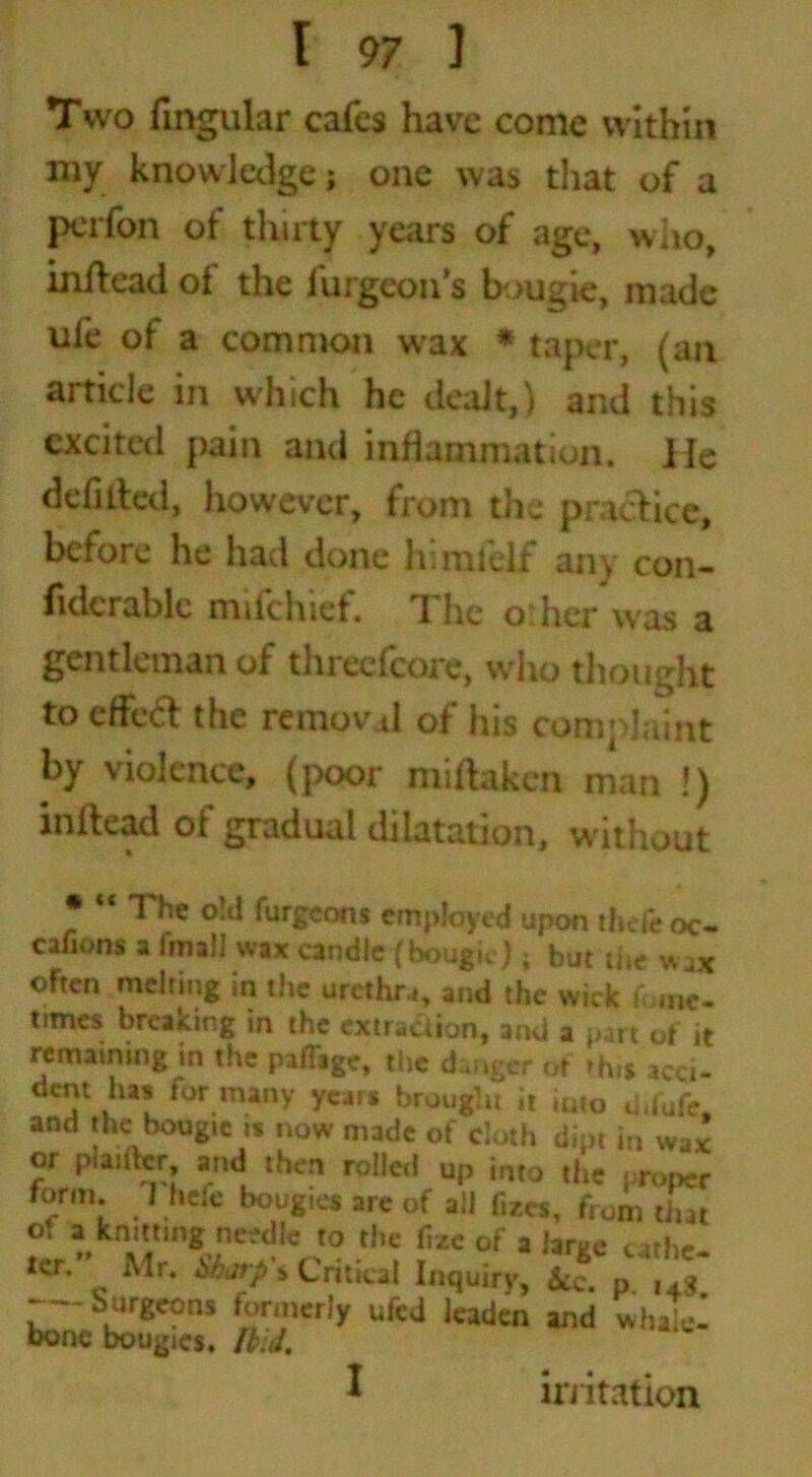 Two lingular cafes have come within my knowledge; one was that of a perfon of thirty years of age, who, inilead of the furgeon’s bougie, made ufe of a common wax * taper, (an article in which he dealt,) and this excited pain and inflammation. He defilled, however, from the practice, before he had done lv.mfelf any con- fidcrable mifehief. The other was a gentleman of threefcore, who thought to effed the removal of his complaint by violence, (poor miftaken man !) inftead of gradual dilatation, without «< The old furgeons employed upon thefe oc- cafions a (mail wax candle (bougie); but the wax oFten melting in the urethra, and the wick ft.ne- times breaking in the extraction, and a part of it remaining in the paffage, the danger of -h.s acci- dent lus for many years brought it imo d.l'ufe. and the bougie is now made of cloth dipt in wax or Politer, and then rolled up into the proper form. heie bougies are of all fiZCs, from that of a knitting needle to the fi/.c of a large c«he- ter. Mr. bbarp* Critical Inquiry, kc. p. i4s. -—burgeons formerly ufed leaden and whale- bone bougies. Ibid. irritation