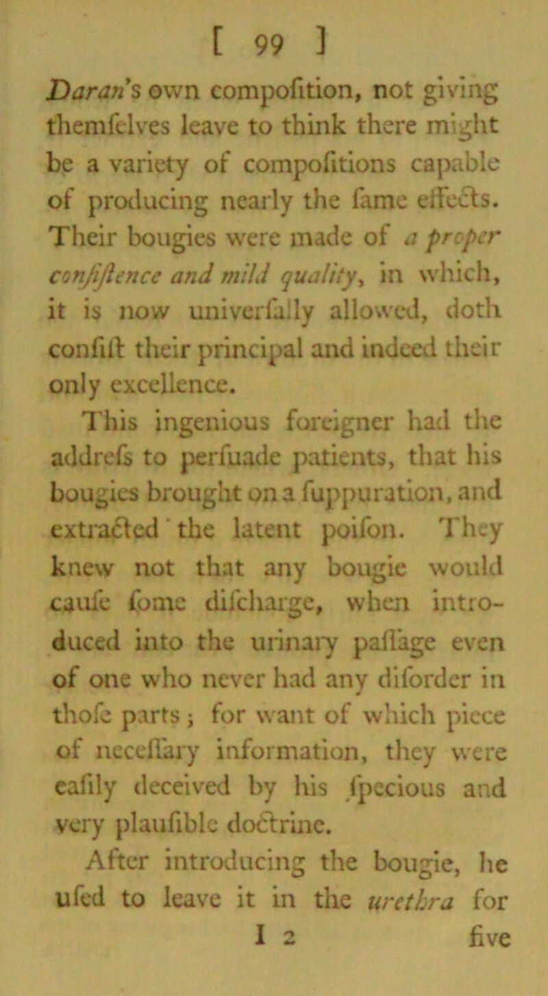 Durans own compofition, not giving themfelves leave to think there might be a variety of compofitions capable of producing nearly the lame effects. Their bougies were made of a proper confidence and mild quality, in which, it is now univerfally allowed, doth confiff their principal and indeed their only excellence. This ingenious foreigner had the addrefs to perfuade patients, that his bougies brought on a fuppuration, and extracted the latent poifon. They knew not that any bougie would cauie fome difebarge, when intro- duced into the urinary pailage even of one who never had any difordcr in * thofe parts ; for want of which piece of neceilary information, they were calily deceived by his fpecious and very plaufibie doctrine. After introducing the bougie, he ufed to leave it in the urethra for I 2 five