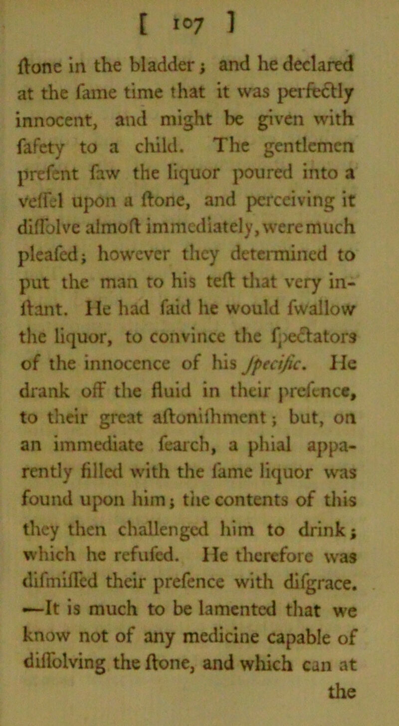 ftone in the bladder; and he declared at the fame time that it was perfectly innocent, and might be given with fafety to a child. The gentlemen prefent faw the liquor poured into a veffd upon a ftone, and perceiving it diffolve almoft immediately, were much pleafed; however they determined to put the man to his teft that very in- ftant. lie had faid he would fwallow the liquor, to convince the f;)e<ftatoi*3 of the innocence of his Jpecijic. lie drank off the fluid in their prefence, to their great aftonifhment j but, on an immediate fearch, a phial appa- rently filled with the fame liquor was found upon him; the contents of this they then challenged him to drink; which he refilled. He therefore was difmiffed their prefence with difgrace. —*It is much to be lamented that we know not of any medicine capable of diffolving the ftone, and which can at the