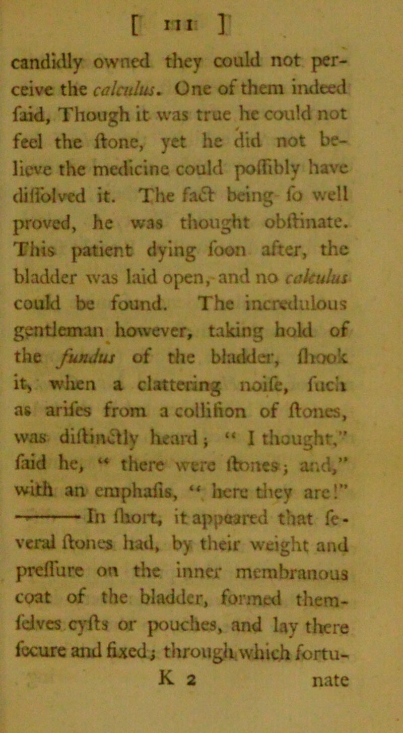 candidly owned they could not per- ceive the calculus. One of them indeed faid, Though it was true he could not feel the ftonc, yet he did not be- lieve the medicine could poflibly have dilloived it. The fa& being fo well proved, he was thought obilinate. This patient dying foon after, the bladder was laid open, and no calculus could be found. The incredulous gentleman however, taking hold of the fundus of the bladder, (hook it> when a clattering noife, fucii as aril’cs from a collifion of floncs, was dillindlv heard; “ I thought,” laid he, u there were ftoites; and,” with an emphalis, if here they are!” -» In lhort, it appeared that fe - vend ftones had, by their weight and preflure on the inner membranous coat of the bladder, formed them- fdves cyfb or pouches, and lay there foctire and fixed; through which fortu- K 2 nate