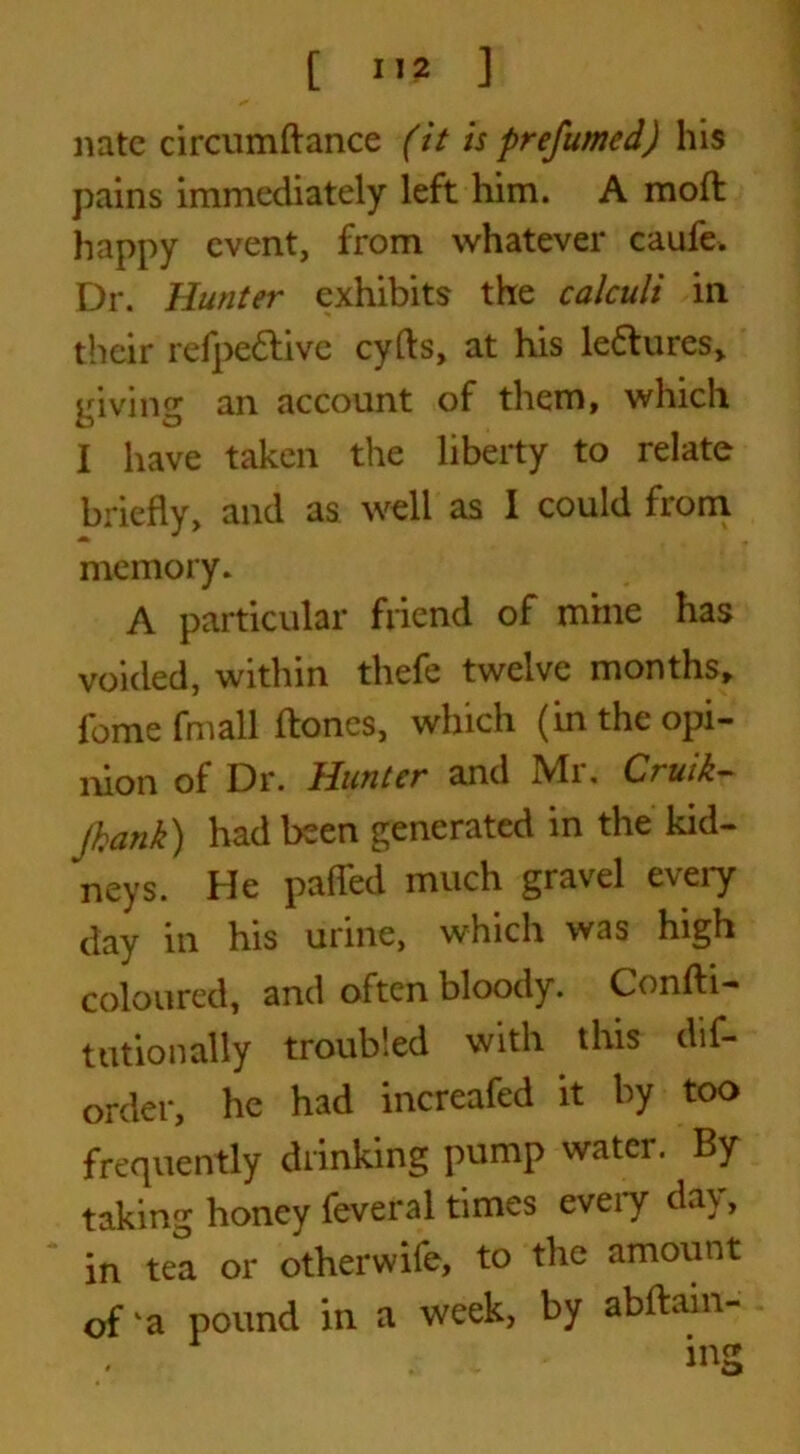 nate circumftance (it is prefumed) his pains immediately left him. A mod happy event, from whatever caufe. Dr. Hunter exhibits the calculi ill their refpettive cyfts, at his le&ures, giving an account of them, which I have taken the liberty to relate briefly, and as well as I could from memory. A particular friend of mine has voided, within thefe twelve months, fomefmall Hones, which (in the opi- nion of Dr. Hunter and Mr. Cruik- Jhank) had been generated in the kid- neys. He paffed much gravel every day in his urine, which was high coloured, and often bloody. Confti- tutionally troubled with this dis- order, he had increafed it by too frequently drinking pump water. By taking honey Several times every day, in tea or otherwife, to the amount of ka pound in a week, by abftain- . - ing