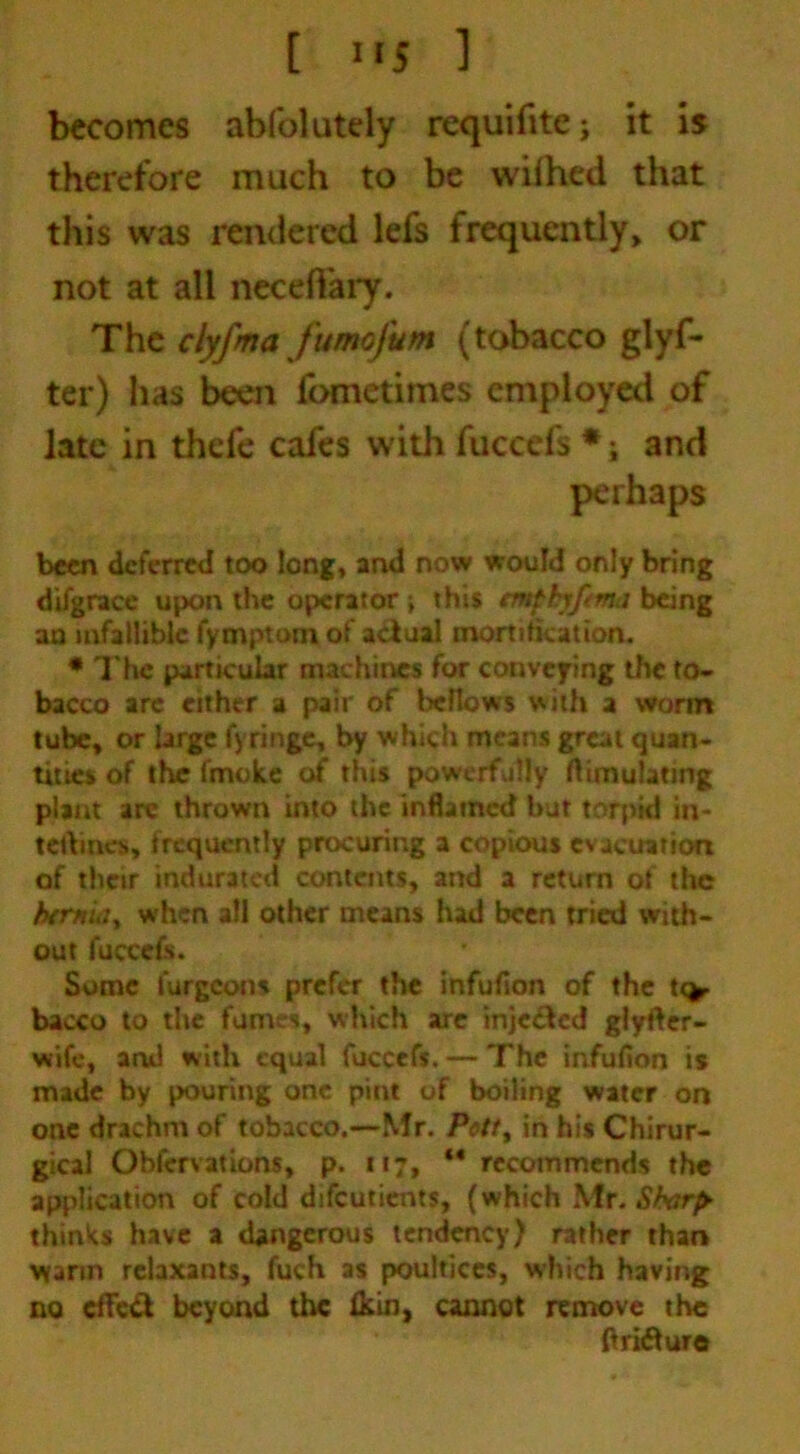 becomes abfolutely requifitej it is therefore much to be wiihed that this was rendered lefs frequently, or not at all neceftary. Tht clyfma fumofum (tobacco glyf- ter) has been lometimes employed of late in thefe cafes with fuccefs *; and perhaps been deferred too long, and now would only bring difgrace upon the operator , this emphyftma being an infallible fymptom of actual mortification. * The particular machines for conveying the to- bacco are either a pair of bellows with a worm tube, or large fyringe, by which means great quan- tities of the fmolte of this powerfully ftimulating plant are thrown into the inflamed but torpid in- tetVines, frequently procuring a copious evacuation of their indurated contents, and a return of the btr*iay when all other means had been tried with- out fuccefc. Some furgeons prefer the infufion of the tto- bacco to the fumes, which are injected glyfter- vrife, and with equal fuccefs. — The infufion is made by pouring one pint of boiling water on one drachm of tobacco.—Mr. Pott, in his Chirur- gical Obfervations, p. 117, M recommends the application of cold difeutients, (which Mr. Sharp* thinks have a dangerous tendency) rather than warm relaxants, fuch as poultices, which having no effect beyond the Ikin, cannot remove the ftridture