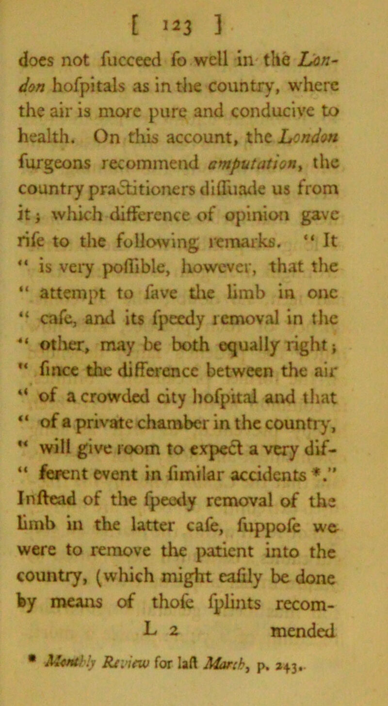 [ '*3 3 docs not fucceed fo well in the Lon- don hofpitals as in the country, where the air is more pure and conducive to health. On this account, the London furgeons recommend amputation, the country practitioners di Shade us from it i which difference of opinion gave rife to the following remarks. “ It  is very poflible, however, that the “ attempt to fave the limb in one “ cafe, and its fpeedy removal in tlie 4< other, may be both equally right -t “ fince the difference between the air 4< of a crowded city hofpital and that “ of a private chamber in the country, “ will give room to expect a very dif- “ ferent event in fimilar accidents Inftead of the fpeedy removal of the limb in the latter cafe, fuppoie w& were to remove the patient into the country, (which might eafily be done by means of thole fplints recom- L 2 mended , p. 243- • McfUhly Review for laft March