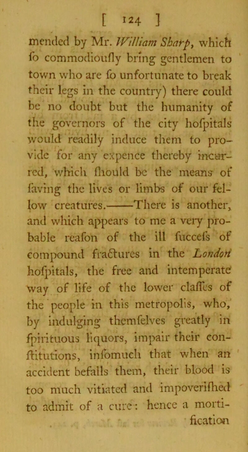 [ >*4 ] mended by Mr. IViUiam Sharp, which To commodioufly bring gentlemen to town who are fo unfortunate to break their legs in the country) there could be no doubt but the humanity of the governors of the city hofpitals would readily induce them to pro- vide for any expence thereby incur- red, which fhould be tire means* of laving the lives or limbs of our fel- low creatures. There is another, and which appears to me a very pro- bable reafon of the ill fuccefs of compound fradures in the London hofpitals, the free and intemperate way of life of the lower dalles of the people in this metropolis, who, by indulging themfelves greatly in fpirituous liquors, impair their con- ftitutions, infomuch that when an accident befalls them, their blood is too much vitiated and impoverifhed to admit of a cure: hence a morti- fication