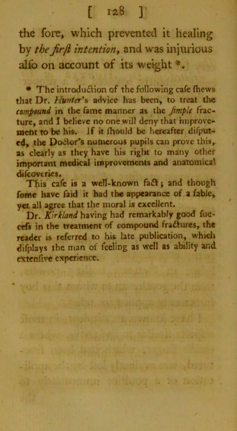 [ «8 ] the fore, which prevented it healing by the Jirji intention, and was injurious alfo on account of its weight *. * The introduction of the following cafe fhews that Dr. Hunter’s advice has been, to treat the impound in the fame manner as the fimple frac- ture, and I believe no one will deny that improve- ment to be his. if it fhould be hereafter deput- ed, the Dotor’s numerous pupils can prove this, as clearly as they have his right to many other important medical improvements and anatomical difcovcries. This cafe is a well-known fa&; and though fome have faid it had the appearance of a fable, yet ail agree that the moral is excellent. Dr. Kirkland having had remarkably good fuc- cefs in the treatment of compound fra&ures, the reader is referred to his late publication, which difplays the man of feeling as well as ability and extertfive experience.