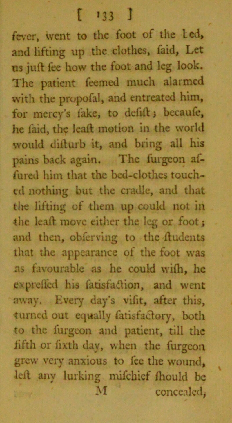 /■ fever, went to the foot of the led, and lifting up the clothes, faid, Let us juft fee how the foot and leg look. The patient feemed much alarmed with the propofal, and entreated him, for mercy's lake, to delift» becaufe, he faid, the leaft motion in the world would difturb it, and bring all his pains back again. The furgeon af- fined him that the bed-clothes touch- ed nothing but the cradle, and that tire lifting of them up could not in the leaft move either the leg or foot; and then, obferving to the ftudents that the appearance of the foot was as favourable as he coukl wifh, he ex prefled his fatisfaftion, and went away. Every day’s viflt, after this, turned out equally fatisfaclory, both to the furgeon and patient, till the fifth or fixth day, when the furgeon grew very anxious to fee the wound, left any lurking mifehief ftiould be M concealed,