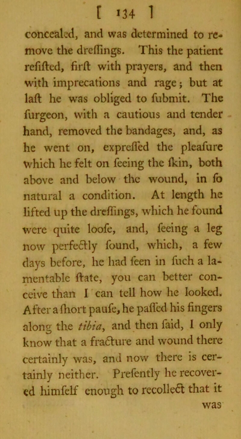 concealed, and was determined to re- move die dreflings. This the patient refilled, firfl with prayers, and then with imprecations and rage; but at laft he was obliged to fubmit. The furgeon, with a cautious and tender hand, removed the bandages, and, as he went on, ex prefled the pleafure which he felt on feeing the fldn, both above and below the wound, in fo natural a condition. At length he lifted up the dreflings, which he found were quite loofe, and, feeing a leg now perfe6lly found, which, a few days before, he had feen in fuch a la- mentable Hate, you can better con- ceive than I can tell how he looked. After a fliort paufe, he paflfed his fingers along the tibia, and then faid, 1 only know that a fracture and wound there certainly was, and now there is cer- tainly neither. Prefently he recover- ed himfelf enough to recollect that it was