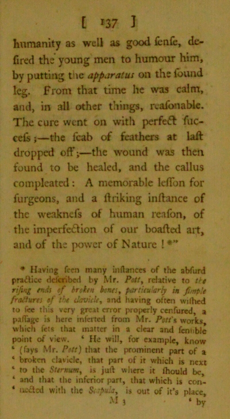 [ *37 1 humanity as well as good fcnfe, dc- fired the young men to humour him, by putting the apparatus on the found leg. From that time he was calm, and, in all other things, rcafonablc. The cure went on with perfect fuc- cefis;—the icab of feathers at tail dropped off ^—the wound was then found to be healed, and the callus compleatcd: A memorable leffon for furgeons, and a firiking inflance of the weaknefs of human reafon, of the imperfection of our boafted ait, and of the power of Nature ! * Having feen many inrtances of the abfurd practice deferibed by Mr. Pott, relative to the rififtg ends of broken bents, particularly in funple frttilurts of the davit le, and having often wifhed to t« this very great error properly cenfured, a pa Rage is here inferted from Mr. Pctt'% works, which fets that matter in a clear and fennble point of view. 4 He will, for example, know 4 (fays Mr. Pott) that the prominent part of a 4 broken clavicle, that part of it which is next 4 to the Sternum, is juft where it ihould be, 4 and that the inferior part, that which is con- 4 ucctcd with the & fttla, is out of it’s place,