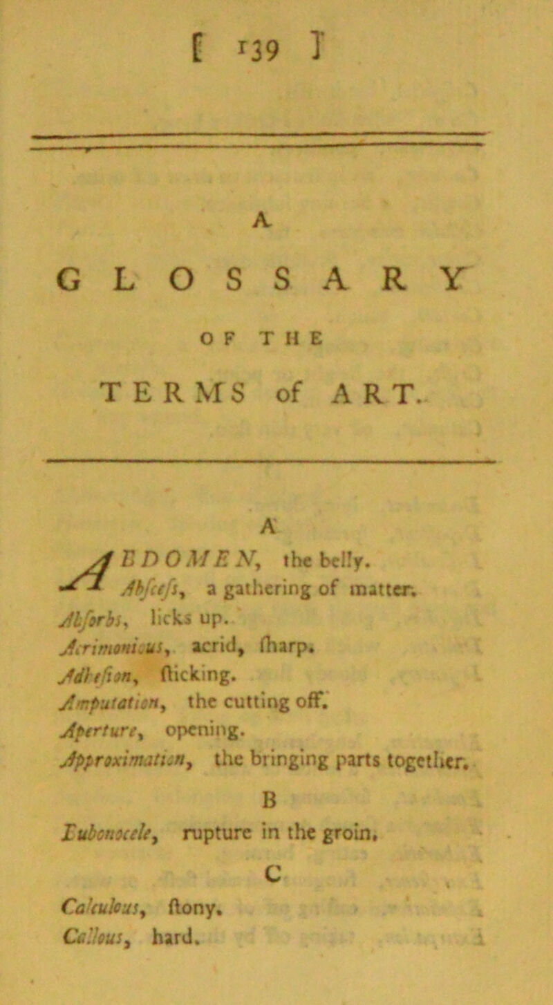 [ r39 T A GLOSSARY OF THE TERMS of A R T. A E DOME N, the belly. AbfctfSy a gathering of matter. Abforbs, licks up. Jerimonuuiy acrid, fharp. jfdhfittty flicking. Amputation, the cutting off. Aperture, opening. Approximation, the bringing parts together. B Tubcnocclty rupture in the groin, C CaUulcus, ftony. Callous t hard.