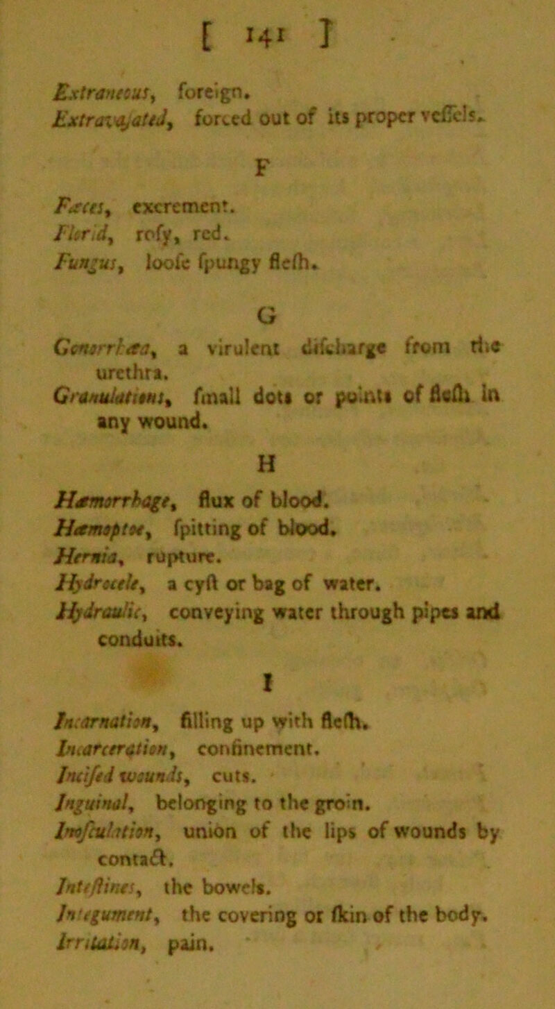 Extraneous, foreign. Extra%a,ateJ, forced out of its proper vcfiels. F Faeces, excrement. Fhr'.d, rofy, red. Fungus, loofc fpungy fiefh. G Gonorrhea, a virulent dikharge front the urethra. Granulations, fmall dot* or points of fleflt in any wound. H Hemorrhage, flux of blood. Hemoptoe, fpitting of blood. Hernia, rupture. Hydrocele, a cyft or bag of water. Hydraulic, conveying water through pipes and conduits. ! Incarnation, filling up with flelh. Ifiiarceration, confinement. Incifed wounds, cuts. Inguinal, belonging to the groin. lmfcuhthn, union of the lips of wounds by contaft. Jnttflines, the bowels. In egument, the covering or flein of the body. Irritation, pain.