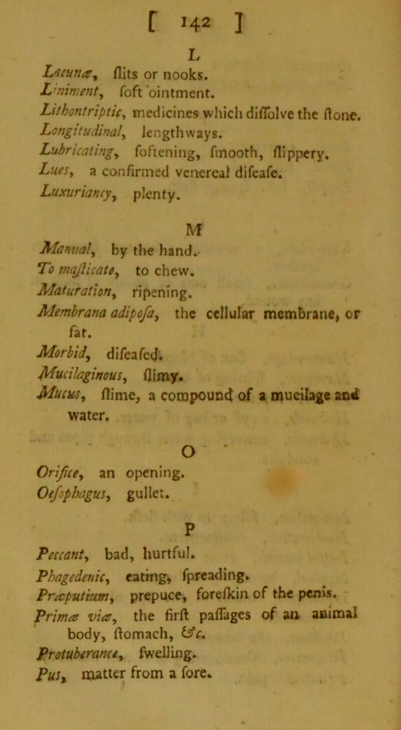 L Lacuna, flits or nooks. L’ninsent, foft ointment. Lithontriptic, medicines which diflolve the flone. Longitudinal, Jengthways. Lubricating, foftening, fmooth, flippery. a confirmed venereal difeafe. Luxuriancy, plenty. M Manual, by the hand. To majlicate, to chew. Maturation, ripening. Alembrana adipofa, the cellular membrane, or fat. Morbid, difeafed. Mucilaginous, flimy. Mucus, flime, a compound of a mucilage and water. O' Orifice, an opening. Oefopbagus, gullet. P Peccant, bad, hurtful. Phagedenic, eating, fpreading. Praputmm, prepuce, foreflein of the penis. Primes vies, the firft paflages of an animal body, ftomach, isfe. Protuberance, fweiling. Pus, matter from a fore.