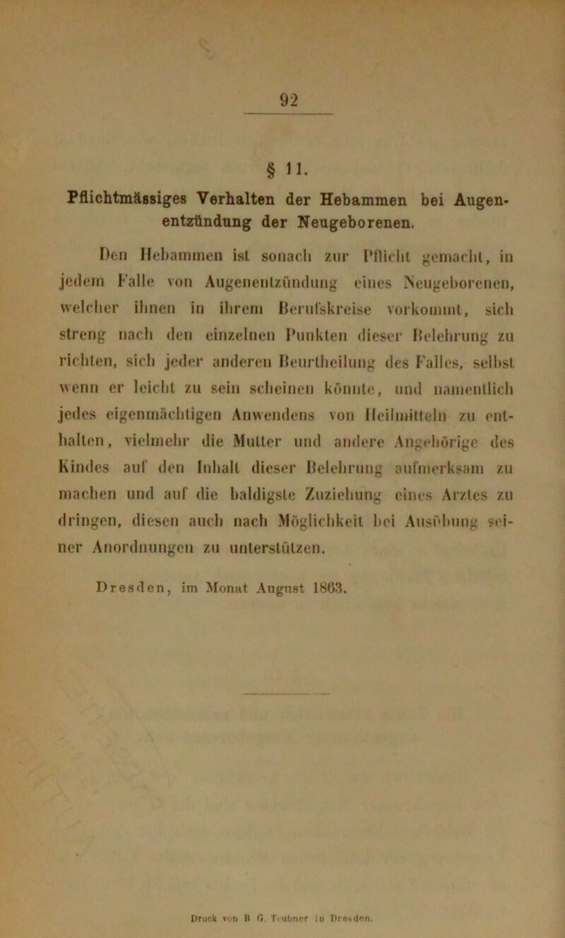 § n. Pflichtmässiges Verhalten der Hebammen bei Augen- entzllndung der Neugeborenen. Den Hebammen ist sonacli zur Pflidil gomadit, in jedem Falle von Augencnlzfindnng eines Neiigeltorenen, welcher ihnen in ihrem Berulskreise vorkominl, sich streng nach den einzelnen Punkten dieser Delehrimg zu richten, sich jeder anderen IkMirlheilung des Falles, seihst wenn er leicht zu sein scheinen könnte, und namentlich jedes eigenmächtigen Anwendens von Heilmitteln zu ent- halten, vielmehr die Mutter und andere Angehörige des Kindes auf den Inhalt dieser Deleliruug aufmerksam zu machen und a>if die baldigste Zuziehung eines Arztes zu dringen, diesen auch nach Möglichkeit hei Ausidmng sei- ner Anordnungen zu unterstützen. Dresden, im Monat Angnst 1863. Druck n>o B G. Tvuliner in Dresden.