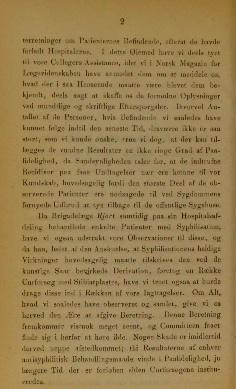 forretninger om Patienternes Befindende, efterat de havde forladt Hospitalerne. I dette Oiotned have vi deels tyet til vore Collegers Assistance, idet vi i Norsk Magazin for Lægevidenskaben have anmodet dem om at meddele os, hvad der i saa Henseende maatte være blevet dem be- kjendt, deels søgt at skaffe os de fornodnc Oplysninger ved mundtlige og skriftlige Eftersporgaler. Ihvorvel An- tallet at de Personer, hvis Befindende vi saaledes have kunnet folge indtil den seneste Tid, desva'rre ikke er saa stort, som vi kunde onske, troe vi dog, at der kan til- lægges de vundne Resultater en ikke ringe Grad af Paa- lidelighed, da Sandsynlighetlen taler for, at de indtrufne Recidiver paa faae Undtagelser mer erc komne til vor Kundskab, hovedsagelig fordi den storste Deel af de ob- serverede Patienter cre nodsagede til ved Sygdommens fornyede Udbrud at tyo tilbage til de offentlige Sygehuse. Da Brigadelæge Hjort samtidig paa sin Hospitalsaf- deling behandlede enkelte Patienter med Syphilisation, have vi ogsaa udstrakt vore Observationer til disse, og da han, ledet al den Anskuelse, at Syphilisationens heldige Virkninger hovedsagelig maatte tilskrives den ved de kunstige Saar bevirkede Derivation, foretog en Række Curforsøg med Stibiatplastre, have vi troet ogsaa at burde drage disse ind i Rækken af vore Iagttagelser. Om Alt, hvad vi saaledes have observeret og sandet, give vi os herved den Ære at afgive Beretning. Denne Beretning fremkommer vistnok meget soent, og Committeen faner finde sitr i herfor at høre ilde. Nogen Skade er imidlertid derved noppe afstedkommet; thi Resultaterne al enhver antisyphilitisk Behandlingsmaade vinde i Pnalidelighed, jo længere Tid der er forløben siden Curforsogene institu- eredes.