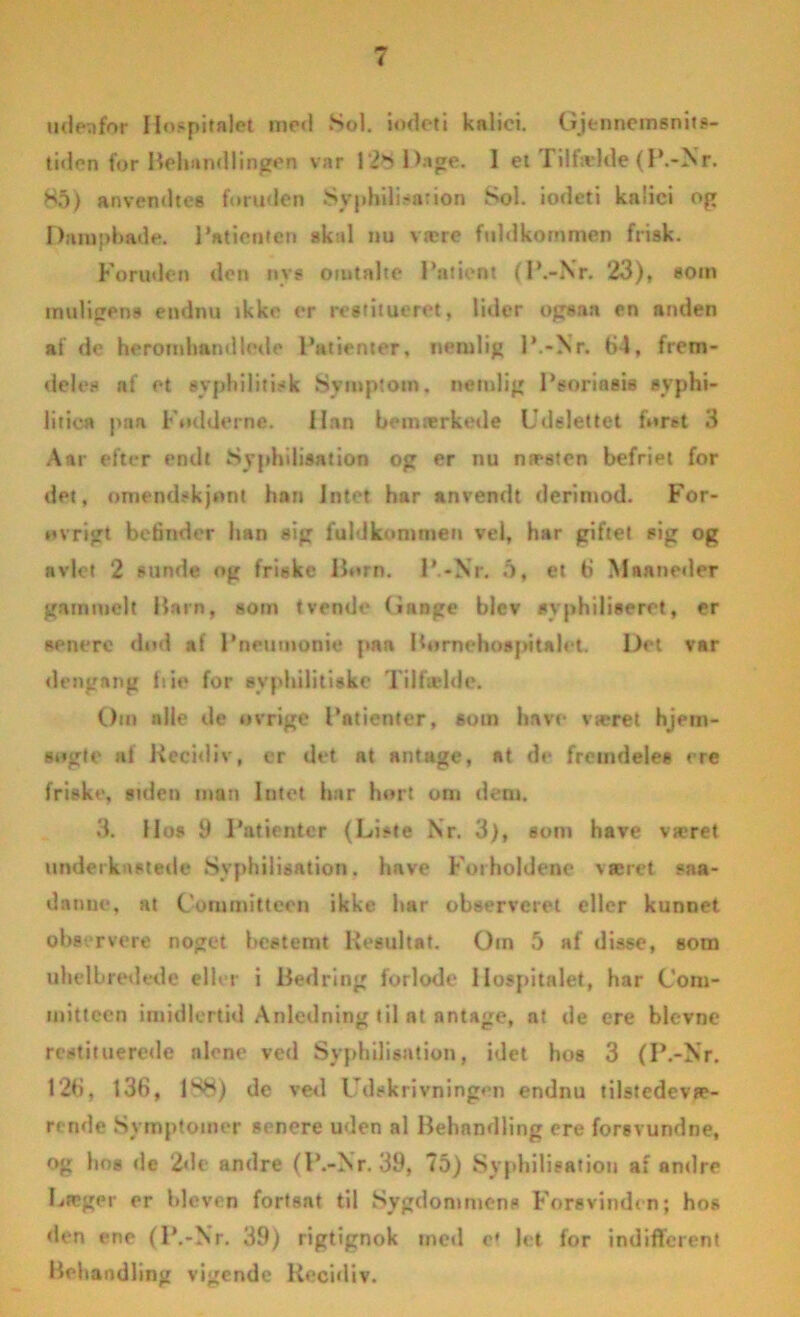 udenfor Hospitalet med Sol. iodeti knlici. Gjennemsnits- tiden for Behandlingen var 128 Dage. 1 et Tilfælde (P.-Nr. 85) anvendtes foruden Syphilisation Sol. iodeti knlici op Dampbade. Patienten akal nu være fuldkommen frisk. Foruden den nys omtalte Patient (P.-Nr. 23), som muUgens endnu tkke er restitueret, lider ogsaa en anden al de heromhandletle Patienter, nemlig P.-Nr. 64, frem- deles af et syphilitisk Symptom, nemlig Psoriasis svphi- litic« paa Pudderne. Han bemærketie Udslettet furet 3 Aar efter endt Syphilisation og er nu næsten befriet for det, omendskjont han Intet har anvendt derimod. For- ovrigt befinder han sig fuldkommen vel, har giftet sig og avlet 2 sunde og friske llorn. P.-Nr. 5, et 6 Maaneder gammelt Ham, som tvende Gange blev syphiliseret, er senere dnd af Pneumoni« paa Bornehospitalet. Det var dengang fiie for syplulitiske Tilfælde. Om alle de ovrige Patienter, som have været hjem- sogle af Recidiv, er det at antage, at de fremdeles ere friske, siden man lutot har hort om dem. 3. Hos 9 Patienter (Liste Nr. 3), som have været underkastede Syphilisation. have Forholdene været saa- danue, at Committeen ikke har observeret eller kunnet observere noget bestemt Resultat. Oin 5 af disse, som uhelbredede eller i Hedring forlode Hospitalet, har Com- mitteen imidlertid Anledning til at antage, at de ere bievne restituerede alene ved Syphilisation, idet hos 3 (P.-Nr. 126, 136, 1S8) dc ved Udskrivningen endnu tilstedevæ- rende Symptomer senere uden al Behandling ere forsvundne, og hos de 2«le andre (P.-Nr. 39, 75) Syphilisation af andre Læger er bleven fortsat til Sygdommens Forsvinden; hos den ene (P.-Nr. 39) rigtignok med e* let for indifferent Behandling vigende Recidiv.