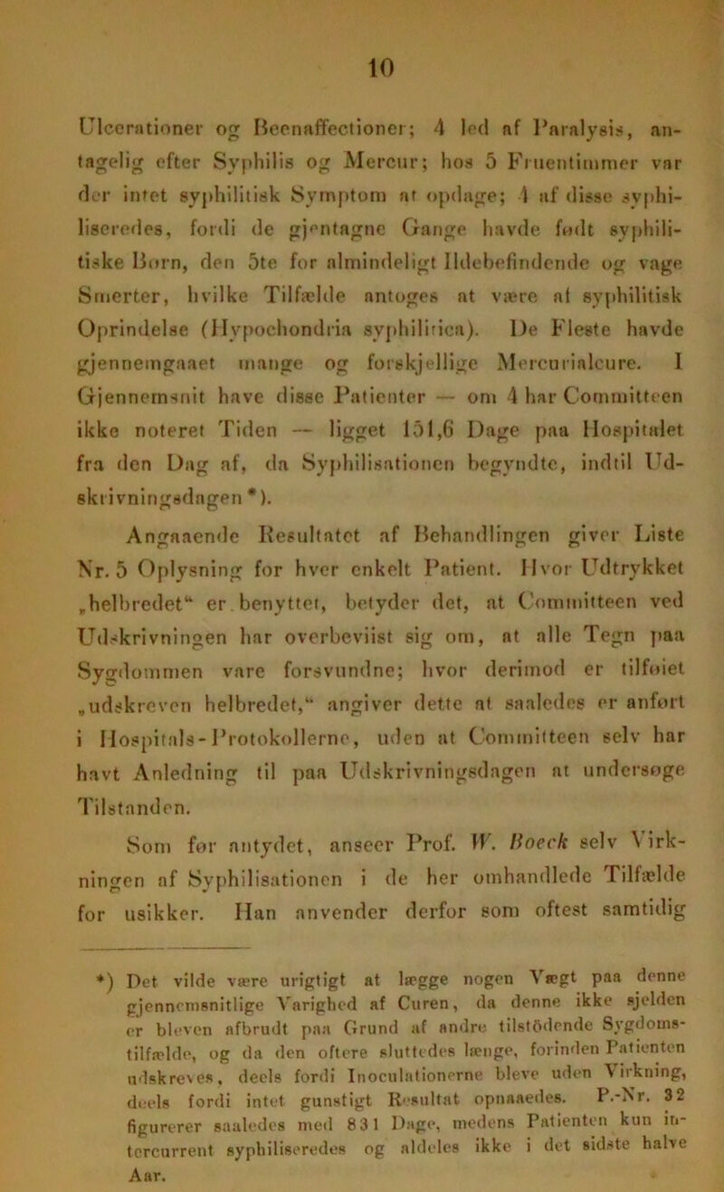 Ulcerationer og Beenaflfectioner; 4 led af Paralysis, an- tagelig efter Syphilis og Mercur; hos 5 Fruentimmer var der intet syphilitisk Symptom ar opdage; 4 af disse syphi- liseredes, fordi de gpmtagne Gange havde fmlt syphili- tiske Horn, den 5te fur almindeligt Ildebefindende og vage Smerter, hvilke Tilfælde nntoges at være af syphilitisk Oprindelse (Hypochondria syphilirica). De Fleste havde gjenneingaaet mange og forekjellige Mercurialeure. 1 Gjenneinsnit have disse Patienter — om 4 har Committeen ikke noteret Tiden — ligget 151,6 Dage paa Hospitalet fra den Dag af, da Syphilisationen begyndte, indtil Ud- skrivningsdagen*). Angaaende Kesultatet af Behandlingen giver Liste Nr. 5 Oplysning for hver enkelt Patient. Hvor Udtrykket „helbredet1* er benyttet, betyder det, at Committeen ved Udskrivningen har overbeviist sig om, at alle Tegn paa Sygdommen vare forsvundne; livor derimod er tilfoiet „udskreven helbredet/* angiver dette at saaledce er anført i Hospitals-Protokollerne, uden at Committeen selv har havt Anledning til paa Udskrivningsdagen at undersøge Tilstanden. Som for antydet, anseer Prof. W. lioeck selv \ irk- ningen af Syphilisationen i de her omhandlede Tilfælde for usikker. Han anvender derfor som oftest samtidig *) Det vilde være urigtigt at lægge nogen Vægt paa denne gjennemsnitlige Varighed af Curen, da denne ikke sjelden er bleven afbrudt paa Grund af andre tilstadende Sygdoms- tilfælde, og da den oftere sluttedes længe, forinden Patienten udskreves, deels fordi Inoculationerne bleve uden dirkning, deels fordi intet gunstigt Resultat opnaaedes. P.-Nr. 3 2 figurerer saaledes med 831 Dage, medens Patienten kun ir»- tcrcurrent syphiliseredes og aldeles ikke i det sidste halve Aar.