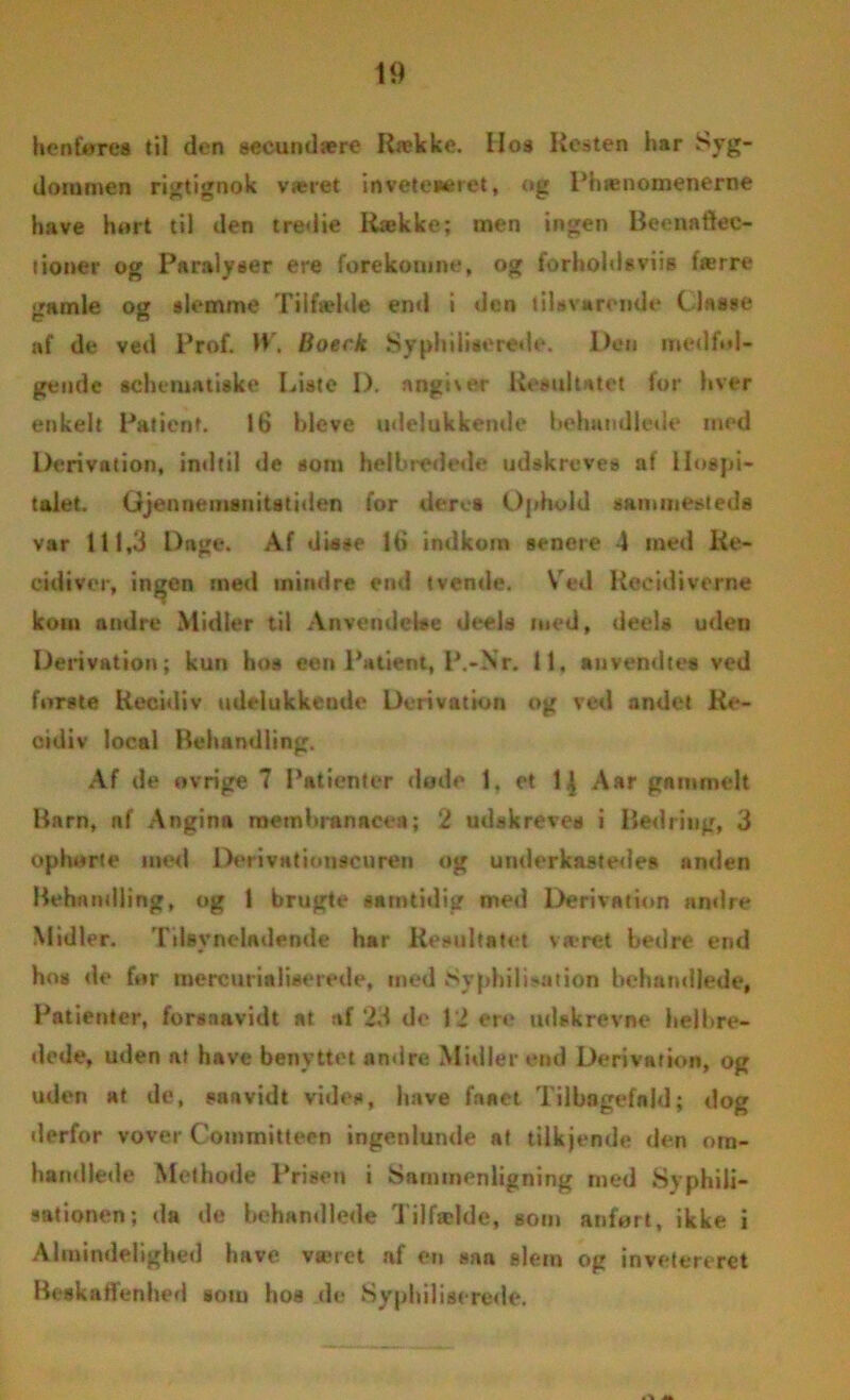 henføres til den seeundære Række. Hos Resten har Syg- dommen rigtignok været inveteaeret, og Phænomenerne have hørt til den tredie Kække; men ingen Beenaftec- tioner og Paralyser ere forekomne, og forholdtviis færre gamle og slemme Tilfælde end i den tilsvarende Cl* s se af de ved Prof. W, Boerk Syphiliaerede. Den medføl- gende schematiske Liste D. angiver Resultatet for hver enkelt Patient. 16 bleve udelukkende behandlede med Derivation, indtil de som helbredede udskreves af Hospi- talet. Gjennemsnitstiden for deret Ophold sammesteds var 111,3 Dage. Af disse 16 indkom senere 4 med Re- cidiver, ingen med mindre end tvende. Ved Recidiverne kom andre Midler til Anvendelse deels med, deels uden Derivation; kun hos een Patient, P.-Nr. 11, au vend te* ved forste Recidiv udelukkende Derivation og ved andet Re- cidiv local Behandling. Af de ovrige 7 Patienter døde 1, et 1^ Aar gammelt Barn, nf Angina membranacea; 2 udskreves i Bedring, 3 ophorte med Deri vationscu ren og underkastedes anden Behandling, og 1 brugte samtidig med Derivation andre Midler. Tilsyneladende har Resultatet været bedre end hos de før mercuria lise rede, med SyphilLution behandlede, Patienter, forsaavidt at af 23 de 12 ere udskrevne helbre- dede, uden at have benyttet andre Midler end Derivation, og uden at de, sanvidt vides, have faaet Tilbagefald; dog »lerfor vover Committeen ingenlunde at tUkjende den otn- handle»le Mcthode Prisen i Sammenligning med Syphili- sationen; da de behandlede Tilfælde, som anført, ikke i Almindelighed have været af en »an slem og invetereret Beskaffenhed sotn hos de Sypluliseréde.
