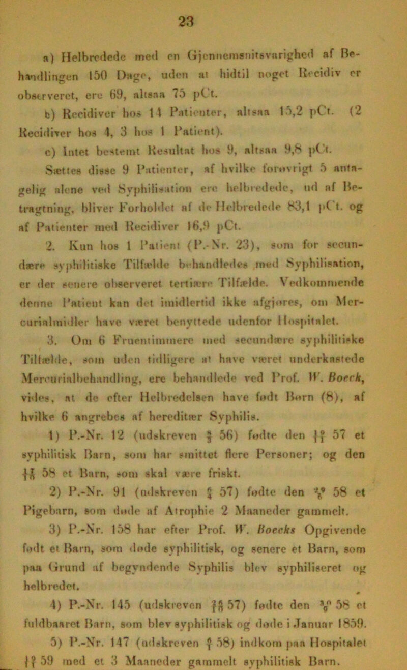 n) Helbredede med en Gjcnnemsnitgvarighed af Be- handlingen 150 Dage, uden al hidtil noget Recidiv er obstrveret, ere ()9, altsna <5 pC t. b) Recidiver bo» 1 \ Patienter, altsaa 15,2 pt t- (2 Recidiver hos 4, 3 hos 1 Patient). c) Intet bestemt Resultat hos 9, altsaa 9,K p('t. Sættes disse 9 Patienter, af hvilke fo tovrigt 5 anta- gelig alene ved Svphilisation ere helbredede, ud nf Be- tragtning, bliver Forholdet af de Ilclbredcde 83,1 p( t. og af Patienter med Uecidivtr 10,9 pCt. 2. Kun hos 1 Patient (P.-Nr. 23), som for secun- dære svphditiske Tilfælde b« handledes med Syphilisation, er der senere observeret tertiære Tilfælde. Vedkommende denne Patient kan »let imidlertid ikke nfgjores, otn Mcr- curinlmidler have været benyttede udentor Hospitalet. 3. Om ti Fruentimmere med •»eeundære syphilitiske Tilfælde, som uden tidligere at have været underkastede Men'urinlbehandling, ere behandlede ved Prof. W. Botrk, vides, at dc efter Helbredelsen have fodt Born (8), af hvilke (> angrebes af hereditær Syphilis. 1) P.-Nr. 12 (udskreven 5 56) fodte »len j J 57 et syphilitisk Barn, som har smittet flere Personer; og den 58 et Barn, som skal være friskt. 2) P.-Nr. 91 (udskreven £ 57) fodte den 58 et Pigebarn, som dode af Atrophie 2 Maaneder gammelt. 3) P.-Nr. 158 har efter Prof. H. Boeeks Opgivende fodt et Barn, som dode syphilitisk, og senere et Barn, som paa Grund uf begyndende -Syphilis blev syphiliseret og helbredet. 0 4) P.-Nr. 145 (udskreven fft57) fodte den s0° 58 et ful db* ar et Barn, som blev syphilitisk og <lo»le i Januar 1859. 5) P.-Nr. 147 (udskreven $ 58) indkom pa* Hospitalet f f 59 med et 3 Maaneder gammelt syphilitisk Barn.