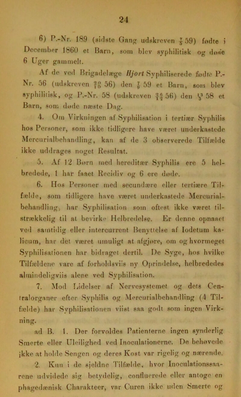 6) P.-Nr. 189 (sidste Gang udskreven £ 59) fndte i December 1860 et Darn, som blev syphilitisk og do«e 6 Uger gammelt. Af de ved Brigadelæge Hjort Syphiliserede fodte P.- Nr. .)6 (udskreven -fj 56) den l 59 et Barn, som blev 8yphilitisk, og P.-Nr. 58 (udskreven -?!j 56) den '33 58 et Barn, som dode næste Dag. 4. Om Virkn ingen af Syphilisation i tertiær Syphilis hos Personer, som ikke tidligere have været underkastede Mercurialbehandling, kan af de 3 observerede Tilfælde ikke uddrages noget Resultat. 5. Af 12 Born med hereditær Syphilis ere 5 hel- bredede, 1 har faaet Recidiv og 6 ere dode. 6. Hos Personer med secundære eller tertiære Til- fælde, som tidligere have været underkastede Mercurial- behandling, har Syphilisation som oftest ikke været til- strækkelig til at bevirke Helbredelse. Er denne opnnaet ved samtidig eller intercurrent Benyttelse af Iodetum ka- lieum, har det været umuligt at afgjore, om og hvormeget Syphilisationen har bidraget dertil. De Syge, hos hvilke Tilfældene vare af forholdsviis ny Oprindelse, helbrededes altnindeligviis alene ved Syphilisation. 7. Mod Lidelser af Nervesystemet og dets Cen- tralorganer efter Syphilis og Mercurialbehandling (4 Til- fælde) har Syphilisationen viist saa godt som ingen Virk- ning. ad B. 1. Der forvoldes Patienterne ingen synderlig Smerte eller Uleilighed ved Inoculationerne. De behovede ikke at holde Sengen og deres Kost var rigelig og nærende. 2. Kun i de sjeldne Tilfælde, hvor Inoculationssaa- rone udvidede sig betydelig, confluerede eller antogo en phagedænisk Charakteer, var Curen ikke uden Smerte og